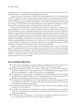 xx  ◾ Preface
conducted as part of a configuration management plan. This chapter ends with a discussion of IT
audit involvement in a change control management examination.
Chapter 11 presents an overview of information systems operations as a relevant component
of the IT infrastructure. This chapter provides sample objectives and control activities the IT
auditor should focus on when examining information systems operations. This chapter also covers
end-user computing groups, and provides guidelines when auditing such groups. Lastly, IT audit
involvement is discussed when examining information systems operations, including the proce-
dures to follow when auditing data centers and disaster recovery plans, among others.
Chapter 12 describes the importance of information security to organizations, and how infor-
mation represents a critical asset in today’s business environment. This chapter also discusses
recent technologies that are revolutionizing organizations and, specifically, the need to implement
adequate security to protect the information. Information security threats and risks, and how they
continue to affect information systems are also described. Relevant information security standards
and guidelines available for organizations and auditors will then be discussed, along with the sig-
nificance of establishing an information security policy. This chapter continues with a discussion
of roles and responsibilities of information security personnel. To end, explanations of information
security controls, the significance of selecting, implementing, and testing such controls, and the
IT audit involvement in an information security assessment are provided.
Chapter 13 discusses critical success factors when acquiring systems or services from third
parties. This chapter also covers service management and expectations for an effective partnership
between organizations and suppliers. Outsourcing IT, discussed next, refers to hiring an outside
company to handle all or part of an organization’s IT processing activities, allowing organizations
to focus on what they do best. Lastly, IT audit involvement when examining system acquisitions
and outsourced IT services is described.
Key Learning Objectives
◾
◾ To discuss how technology is constantly evolving and shaping today’s IT environments. To
explain the IT audit profession, roles of the IT auditor, and career opportunities.
◾
◾ To describe legislation relevant to IT auditors and its impact on the IT field. To illustrate
frequently reported Internet crimes and cyberattacks. To develop audit plans and procedures
that assist organizations to comply with relevant laws and regulations.
◾
◾ To explain the IT audit process, the significance of Control Objectives for Information
and Related Technology (COBIT), and the various phases of an IT audit engagement. To
develop relevant and practical documentation to perform IT audit work.
◾
◾ To support the role and significance of tools and computer-assisted audit techniques (CAATs)
when performing audit work. To design audit plans that ensure adequate use of tools and
technologies when delivering audit work.
◾
◾ To demonstrate the significance of aligning IT plans, objectives, and strategies with the
business (i.e., IT governance).
◾
◾ To explain risk management, particularly the Enterprise Risk Management—Integrated
Framework. To describe risk assessments, and how they form the first step in the risk man-
agement methodology.
◾
◾ To describe project management, as well as project management standards and best prac-
tices. To discuss the role of the IT auditor in project management.
 