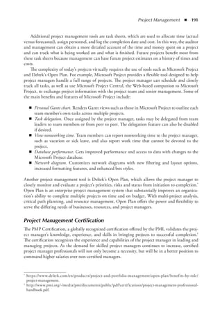 Project Management  ◾  191
Additional project management tools are task sheets, which are used to allocate time (actual
versus forecasted), assign personnel, and log the completion date and cost. In this way, the auditor
and management can obtain a more detailed account of the time and money spent on a project
and can track what is being worked on and what is finished. Future projects benefit most from
these task sheets because management can base future project estimates on a history of times and
costs.
The complexity of today’s projects virtually requires the use of tools such as Microsoft Project
and Deltek’s Open Plan. For example, Microsoft Project provides a flexible tool designed to help
project managers handle a full range of projects. The project manager can schedule and closely
track all tasks, as well as use Microsoft Project Central, the Web-based companion to Microsoft
Project, to exchange project information with the project team and senior management. Some of
the main benefits and features of Microsoft Project include:
◾
◾ Personal Gantt chart. Renders Gantt views such as those in Microsoft Project to outline each
team member’s own tasks across multiple projects.
◾
◾ Task delegation. Once assigned by the project manager, tasks may be delegated from team
leaders to team members or from peer to peer. The delegation feature can also be disabled
if desired.
◾
◾ View nonworking time. Team members can report nonworking time to the project manager,
such as vacation or sick leave, and also report work time that cannot be devoted to the
project.
◾
◾ Database performance. Gets improved performance and access to data with changes to the
Microsoft Project database.
◾
◾ Network diagram. Customizes network diagrams with new filtering and layout options,
increased formatting features, and enhanced box styles.
Another project management tool is Deltek’s Open Plan, which allows the project manager to
closely monitor and evaluate a project’s priorities, risks and status from initiation to completion.*
Open Plan is an enterprise project management system that substantially improves an organiza-
tion’s ability to complete multiple projects on time and on budget. With multi-project analysis,
critical path planning, and resource management, Open Plan offers the power and flexibility to
serve the differing needs of businesses, resources, and project managers.
Project Management Certification
The PMP Certification, a globally recognized certification offered by the PMI, validates the proj-
ect manager’s knowledge, experience, and skills in bringing projects to successful completion.†
The certification recognizes the experience and capabilities of the project manager in leading and
managing projects. As the demand for skilled project managers continues to increase, certified
project manager professionals will not only become a necessity, but will be in a better position to
command higher salaries over non-certified managers.
*	 https://www.deltek.com/en/products/project-and-portfolio-management/open-plan/benefits-by-role/
project-management.
†	 http://www.pmi.org/-/media/pmi/documents/public/pdf/certifications/project-management-professional-
handbook.pdf.
 