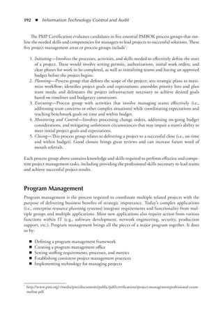 192  ◾  Information Technology Control and Audit
The PMP Certification evaluates candidates in five essential PMBOK process groups that out-
line the needed skills and competencies for managers to lead projects to successful solutions. These
five project management areas or process groups include*:
	1.	
Initiating—Involves the processes, activities, and skills needed to effectively define the start
of a project. These would involve setting permits, authorizations, initial work orders, and
clear phases for work to be completed, as well as initializing teams and having an approved
budget before the project begins.
	2.	
Planning—Process group that defines the scope of the project; sets strategic plans to maxi-
mize workflow; identifies project goals and expectations; assembles priority lists and plan
team needs; and delineates the project infrastructure necessary to achieve desired goals
based on timelines and budgetary constraints.
	3.	
Executing—Process group with activities that involve managing teams effectively (i.e.,
addressing team concerns or other complex situations) while coordinating expectations and
reaching benchmark goals on time and within budget.
	4.	
Monitoring and Control—Involves processing change orders, addressing on-going budget
considerations, and mitigating unforeseen circumstances that may impair a team’s ability to
meet initial project goals and expectations.
	5.	
Closing—This process group relates to delivering a project to a successful close (i.e., on time
and within budget). Good closure brings great reviews and can increase future word of
mouth referrals.
Each process group above contains knowledge and skills required to perform effective and compe-
tent project management tasks, including providing the professional skills necessary to lead teams
and achieve successful project results.
Program Management
Program management is the process required to coordinate multiple related projects with the
purpose of delivering business benefits of strategic importance. Today’s complex applications
(i.e., enterprise resource planning systems) integrate requirements and functionality from mul-
tiple groups and multiple applications. Most new applications also require action from various
functions within IT (e.g., software development, network engineering, security, production
support, etc.). Program management brings all the pieces of a major program together. It does
so by:
◾
◾ Defining a program management framework
◾
◾ Creating a program management office
◾
◾ Setting staffing requirements, processes, and metrics
◾
◾ Establishing consistent project management practices
◾
◾ Implementing technology for managing projects
*	 http://www.pmi.org/-/media/pmi/documents/public/pdf/certifications/project-managementprofessional-exam-
outline.pdf.
 