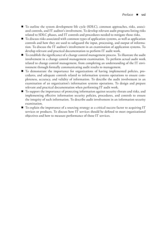 Preface  ◾  xxi
◾
◾ To outline the system development life cycle (SDLC), common approaches, risks, associ-
ated controls, and IT auditor’s involvement. To develop relevant audit programs listing risks
related to SDLC phases, and IT controls and procedures needed to mitigate those risks.
◾
◾ To discuss risks associated with common types of application systems, as well as application
controls and how they are used to safeguard the input, processing, and output of informa-
tion. To discuss the IT auditor’s involvement in an examination of application systems. To
develop relevant and practical documentation to perform IT audit work.
◾
◾ To establish the significance of a change control management process. To illustrate the audit
involvement in a change control management examination. To perform actual audit work
related to change control management, from completing an understanding of the IT envi-
ronment through formally communicating audit results to management.
◾
◾ To demonstrate the importance for organizations of having implemented policies, pro-
cedures, and adequate controls related to information systems operations to ensure com-
pleteness, accuracy, and validity of information. To describe the audit involvement in an
examination of an organization’s information systems operations. To design and prepare
relevant and practical documentation when performing IT audit work.
◾
◾ To support the importance of protecting information against security threats and risks, and
implementing effective information security policies, procedures, and controls to ensure
the integrity of such information. To describe audit involvement in an information security
examination.
◾
◾ To explain the importance of a sourcing strategy as a critical success factor to acquiring IT
services or products. To discuss how IT services should be defined to meet organizational
objectives and how to measure performance of those IT services.
 