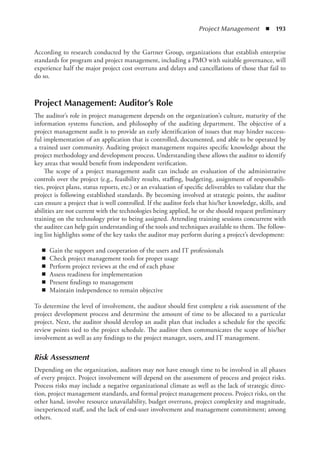 Project Management  ◾  193
According to research conducted by the Gartner Group, organizations that establish enterprise
standards for program and project management, including a PMO with suitable governance, will
experience half the major project cost overruns and delays and cancellations of those that fail to
do so.
Project Management: Auditor’s Role
The auditor’s role in project management depends on the organization’s culture, maturity of the
information systems function, and philosophy of the auditing department. The objective of a
project management audit is to provide an early identification of issues that may hinder success-
ful implementation of an application that is controlled, documented, and able to be operated by
a trained user community. Auditing project management requires specific knowledge about the
project methodology and development process. Understanding these allows the auditor to identify
key areas that would benefit from independent verification.
The scope of a project management audit can include an evaluation of the administrative
controls over the project (e.g., feasibility results, staffing, budgeting, assignment of responsibili-
ties, project plans, status reports, etc.) or an evaluation of specific deliverables to validate that the
project is following established standards. By becoming involved at strategic points, the auditor
can ensure a project that is well controlled. If the auditor feels that his/her knowledge, skills, and
abilities are not current with the technologies being applied, he or she should request preliminary
training on the technology prior to being assigned. Attending training sessions concurrent with
the auditee can help gain understanding of the tools and techniques available to them. The follow-
ing list highlights some of the key tasks the auditor may perform during a project’s development:
◾
◾ Gain the support and cooperation of the users and IT professionals
◾
◾ Check project management tools for proper usage
◾
◾ Perform project reviews at the end of each phase
◾
◾ Assess readiness for implementation
◾
◾ Present findings to management
◾
◾ Maintain independence to remain objective
To determine the level of involvement, the auditor should first complete a risk assessment of the
project development process and determine the amount of time to be allocated to a particular
project. Next, the auditor should develop an audit plan that includes a schedule for the specific
review points tied to the project schedule. The auditor then communicates the scope of his/her
involvement as well as any findings to the project manager, users, and IT management.
Risk Assessment
Depending on the organization, auditors may not have enough time to be involved in all phases
of every project. Project involvement will depend on the assessment of process and project risks.
Process risks may include a negative organizational climate as well as the lack of strategic direc-
tion, project management standards, and formal project management process. Project risks, on the
other hand, involve resource unavailability, budget overruns, project complexity and magnitude,
inexperienced staff, and the lack of end-user involvement and management commitment; among
others.
 