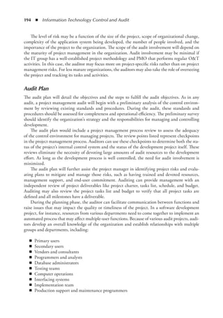 194  ◾  Information Technology Control and Audit
The level of risk may be a function of the size of the project, scope of organizational change,
complexity of the application system being developed, the number of people involved, and the
importance of the project to the organization. The scope of the audit involvement will depend on
the maturity of project management in the organization. Audit involvement may be minimal if
the IT group has a well-established project methodology and PMO that performs regular OT
activities. In this case, the auditor may focus more on project-specific risks rather than on project
management risks. For less mature organizations, the auditors may also take the role of overseeing
the project and tracking its tasks and activities.
Audit Plan
The audit plan will detail the objectives and the steps to fulfill the audit objectives. As in any
audit, a project management audit will begin with a preliminary analysis of the control environ-
ment by reviewing existing standards and procedures. During the audit, these standards and
procedures should be assessed for completeness and operational efficiency. The preliminary survey
should identify the organization’s strategy and the responsibilities for managing and controlling
development.
The audit plan would include a project management process review to assess the adequacy
of the control environment for managing projects. The review points listed represent checkpoints
in the project management process. Auditors can use these checkpoints to determine both the sta-
tus of the project’s internal control system and the status of the development project itself. These
reviews eliminate the necessity of devoting large amounts of audit resources to the development
effort. As long as the development process is well controlled, the need for audit involvement is
minimized.
The audit plan will further assist the project manager in identifying project risks and evalu-
ating plans to mitigate and manage those risks, such as having trained and devoted resources,
management support, and end-user commitment. Auditing can provide management with an
independent review of project deliverables like project charter, tasks list, schedule, and budget.
Auditing may also review the project tasks list and budget to verify that all project tasks are
defined and all milestones have a deliverable.
During the planning phase, the auditor can facilitate communication between functions and
raise issues that may impact the quality or timeliness of the project. In a software development
project, for instance, resources from various departments need to come together to implement an
automated process that may affect multiple-user functions. Because of various audit projects, audi-
tors develop an overall knowledge of the organization and establish relationships with multiple
groups and departments, including:
◾
◾ Primary users
◾
◾ Secondary users
◾
◾ Vendors and consultants
◾
◾ Programmers and analysts
◾
◾ Database administrators
◾
◾ Testing teams
◾
◾ Computer operations
◾
◾ Interfacing systems
◾
◾ Implementation team
◾
◾ Production support and maintenance programmers
 
