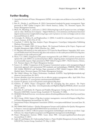 Project Management  ◾  199
Further Reading
	 1.	Australian Institute of Project Management (AIPM). www.aipm.com.au/about-us (accessed June 20,
2017).
	 2.	Best, K., Zlockie, J., and Winston, R. (2011). International standards for project management. Paper
presented at PMI® Global Congress 2011—North America, Dallas, TX. Newtown Square, PA:
Project Management Institute.
	 3.	Bloch, M., Blumberg, S., and Laartz, J. (2012). Delivering large-scale IT projects on time, on budget,
and on value. McKinsey  Company - Digital McKinsey, www.mckinsey.com/business-functions/
digital-mckinsey/our-insights/delivering-large-scale-it-projects-on-time-on-budget-and-on-value
(accessed February 6, 2017).
	 4.	Cavusoglu, H., Mishra, B., and Raghunathan, S. (2004). A model for evaluating IT security invest-
ments. Commun. ACM, 47(1), 87–92.
	 5.	Crawford, T. (2013). Big Data Analytics Project Management. CreateSpace Independent Publishing
Platform, Portsmouth, NH.
	 6.	Doerscher, T. (2008). PMO 2.0 Survey Report. The Continued Evolution of the Project, Program and
Portfolio Management Office (PMO), Planview, Inc., 2009.
	 7.	EY. Big data and analytics in the audit process. EY Center for Board Matters’ September 2015. www.
ey.com/Publication/vwLUAssets/ey-big-data-and-analytics-in-the-audit-process/$FILE/ey-big-data-
and-analytics-in-the-audit-process.pdf
	 8.	Flynn, T. A. (2007). Integration of the project management life cycle (PMLC) and the systems devel-
opment life cycle (SDLC) in accelerated project efforts: adapting project management best practices
to unreasonable requests. Paper presented at PMI® Global Congress 2007—North America, Atlanta,
GA. Newtown Square, PA: Project Management Institute.
	 9.	Fuster, J. E. (2006). Comparison of the European Commission’s project cycle management/logical
framework approach with international PM standards and methodologies: PMBOK, IPMA’s ICB,
ISO 10,006, PRINCE2 and TenStep. Paper presented at PMI® Global Congress 2006—EMEA,
Madrid, Spain. Newtown Square, PA: Project Management Institute.
	 10.	The Global Alliance for Project Performance Standards (GAPPS). http://globalpmstandards.org/
about-us/ (accessed June 20, 2017).
	 11.	Gartner identifies seven best practices for an effective project management office. April 2016. Press
Release. Stamford, CT. www.gartner.com/newsroom/id/3294017
	 12.	Gartner IT glossary. (n.d.) www.gartner.com/it-glossary/big-data/
	 13.	Gilchrist, P. (2014). Project management skills for managing big data projects. The Project
Manager’s Guide to Big Data. www.freepmstudy.com/BigData/BigDataPMSkills.cshtml (accessed
June 17, 2017).
	 14.	Gomolski, B. and Smith, M. Program and Portfolio Management: Getting to the Next Level, Gartner
Research, G00155601, Gartner Group, Stamford, CT, November 27, 2006.
	 15.	HERMES Method Overview. www.hermes.admin.ch/onlinepublikation/index.xhtml (accessed June
15, 2017).
	 16.	MC2 Group. (2016). Impact of big data in project management. www.mc2i.fr/Impact-of-Big-Data-
in-Project-Management (accessed June 24, 2017).
	 17.	International Project Management Association (IPMA). www.ipma.world/about/ (accessed June 20,
2017).
	 18.	ISO 10006:2003 Guidance - Quality Management Systems and Guidelines for Quality Management
in Projects. www.iso.org/standard/36643.html (accessed June 3, 2017).
	 19.	Katcherovski, V. (2012). 5 effective project management methodologies and when to use them. Logic
Software, Inc. https://explore.easyprojects.net/blog/project-management-methodologies
	 20.	Project Management Institute (PMI). Learn about PMI. www.pmi.org/about/learn-about-pmi
(accessed June 17, 2017).
	 21.	Light, M. and Halpern, M. Understanding Product vs. Project Portfolio Management, Gartner Research,
G00130796, Gartner Group, Stamford, CT, May 2, 2006.
 