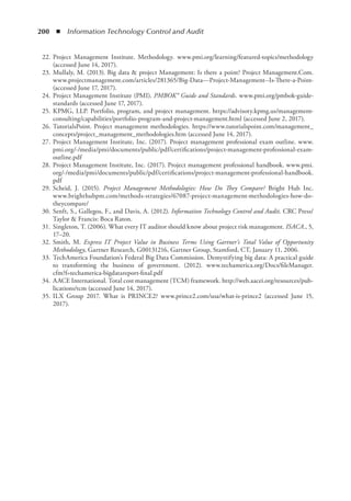 200  ◾  Information Technology Control and Audit
	 22.	Project Management Institute. Methodology. www.pmi.org/learning/featured-topics/methodology
(accessed June 14, 2017).
	 23.	Mullaly, M. (2013). Big data  project Management: Is there a point? Project Management.Com.
www.projectmanagement.com/articles/281365/Big-Data---Project-Management--Is-There-a-Point-
(accessed June 17, 2017).
	 24.	Project Management Institute (PMI). PMBOK® Guide and Standards. www.pmi.org/pmbok-guide-
standards (accessed June 17, 2017).
	 25.	KPMG, LLP. Portfolio, program, and project management. https://advisory.kpmg.us/management-
consulting/capabilities/portfolio-program-and-project-management.html (accessed June 2, 2017).
	 26.	TutorialsPoint. Project management methodologies. https://www.tutorialspoint.com/management_
concepts/project_management_methodologies.htm (accessed June 14, 2017).
	 27.	Project Management Institute, Inc. (2017). Project management professional exam outline. www.
pmi.org/-/media/pmi/documents/public/pdf/certifications/project-management-professional-exam-
outline.pdf
	 28.	Project Management Institute, Inc. (2017). Project management professional handbook. www.pmi.
org/-/media/pmi/documents/public/pdf/certifications/project-management-professional-handbook.
pdf
	 29.	Scheid, J. (2015). Project Management Methodologies: How Do They Compare? Bright Hub Inc.
www.brighthubpm.com/methods-strategies/67087-project-management-methodologies-how-do-
theycompare/
	 30.	Senft, S., Gallegos, F., and Davis, A. (2012). Information Technology Control and Audit. CRC Press/
Taylor  Francis: Boca Raton.
	 31.	Singleton, T. (2006). What every IT auditor should know about project risk management. ISACA., 5,
17–20.
	 32.	Smith, M. Express IT Project Value in Business Terms Using Gartner’s Total Value of Opportunity
Methodology, Gartner Research, G00131216, Gartner Group, Stamford, CT, January 11, 2006.
	 33.	TechAmerica Foundation’s Federal Big Data Commission. Demystifying big data: A practical guide
to transforming the business of government. (2012). www.techamerica.org/Docs/fileManager.
cfm?f=techamerica-bigdatareport-final.pdf
	 34.	AACE International. Total cost management (TCM) framework. http://web.aacei.org/resources/pub-
lications/tcm (accessed June 14, 2017).
	 35.	ILX Group 2017. What is PRINCE2? www.prince2.com/usa/what-is-prince2 (accessed June 15,
2017).
 