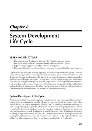 201
Chapter 8
System Development
Life Cycle
LEARNING OBJECTIVES
	 1.	Discuss the system development life cycle (SDLC) and its common phases.
	 2.	Discuss additional risks and associated controls related to the SDLC phases.
	 3.	Explain common approaches used for software development.
	4.	
Discuss the IT auditor’s involvement in the system development and implementation process.
Organizations are constantly building, replacing, and maintaining information systems. There are
many different approaches to systems development, but the most successful systems follow a well-
defined development methodology. The success of a systems development project is dependent
on the success of key processes: project management, analysis, design, testing, and implementa-
tion. Because development efforts can be costly, organizations have recognized the need to build
well-controlled quality systems. IT processes information that is integral to the financial stability
and profitability of organizations. Therefore, these systems must be built with adequate internal
controls to ensure the completeness and accuracy of transaction processing.
System Development Life Cycle
As discussed in the previous chapter, a project management life cycle provides guidelines to project
managers on the processes that must be followed to ensure the overall success of a project. In a
similar fashion, the system development life cycle (SDLC), also being referred to as the applica-
tion development life cycle, provides a framework for effectively developing application systems.
It specifically describes a standard process for planning, creating, testing, and deploying new
information systems (i.e., new development or modified system). Either developing a new system
or adding changes to an existing one, the SDLC provides the framework and steps necessary for
an adequate implementation. Although there are many variations of the traditional SDLC, they
all have the following common phases in one form or another (refer to Exhibit 8.1):
 