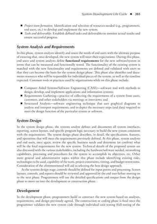 System Development Life Cycle  ◾  203
◾
◾ Project team formation. Identification and selection of resources needed (e.g., programmers,
end users, etc.) to develop and implement the new system.
◾
◾ Tasks and deliverables. Establish defined tasks and deliverables to monitor actual results and
ensure successful progress.
System Analysis and Requirements
In this phase, system analysts identify and assess the needs of end users with the ultimate purpose
of ensuring that, once developed, the new system will meet their expectations. During this phase,
end users and system analysts define functional requirements for the new software/system in
terms that can be measured and functionally tested. The functionality of the existing system is
matched with the new functionality and requirements are defined and validated with users so
that they can become the basis for the system design phase. This phase also identifies and docu-
ments resources who will be responsible for individual pieces of the system, as well as the timeline
expected. Common tools or practices used by organizations while on this phase include:
◾
◾ Computer Aided Systems/Software Engineering (CASE)—software tool with methods to
design, develop, and implement applications and information systems;
◾
◾ Requirements Gathering—practice of collecting the requirements of a system from users,
customers, and other stakeholders via meetings or interviews; and
◾
◾ Structured Analysis—software engineering technique that uses graphical diagrams to
­
analyze and interpret requirements, and to depict the necessary steps (and data) required to
meet the design function of the particular system or software.
System Design
In the system design phase, the systems analyst defines and documents all system interfaces,
reporting, screen layouts, and specific program logic necessary to build the new system consistent
with the requirements. The system design phase describes, in detail, the specifications, ­
features,
and operations that will meet the requirements previously defined. At this phase, system analysts
and end users, once again, review the specific business needs and determine (or confirm) what
will be the final requirements for the new system. Technical details of the proposed ­
system are
also discussed with the various stakeholders, including the hardware/software needed, ­
networking
capabilities, processing and procedures for the system to accomplish its objectives, etc. Other
more general and administrative topics within this phase include identifying existing risks,
­
technologies to be used, capability of the team, project constraints, timing, and budget restrictions.
Consideration of the aforementioned will aid in selecting the best design approach.
At the systems design stage, controls should be defined for input points and processing. Screen
layouts, controls, and reports should be reviewed and approved by the end user before moving on
to the next phase. Programmers will use the detailed specifications and output from the design
phase to move on into the development or construction phase.
Development
In the development phase, programmers build or construct the new system based on analyses,
requirements, and design previously agreed. The construction or coding phase is final once the
programmer validates the new system code through individual unit testing (full testing of the
 