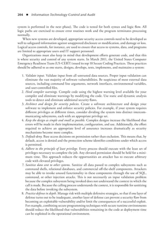 204  ◾  Information Technology Control and Audit
system is performed in the next phase). The code is tested for both syntax and logic flow. All
logic paths are exercised to ensure error routines work and the program terminates processing
normally.
When new systems are developed, appropriate security access controls need to be developed as
well to safeguard information against unapproved disclosure or modification, and damage or loss.
Logical access controls, for instance, are used to ensure that access to systems, data, and programs
are limited to appropriate users and IT support personnel.
Organizations must also keep in mind that development efforts generate code, and that this
is where security and control of any system starts. In March 2011, the United States Computer
Emergency Readiness Team (US-CERT) issued its top 10 Secure Coding Practices. These practices
should be adhered to as one starts, designs, develops, tests, implements, and maintains a system:
	1.	
Validate input. Validate input from all untrusted data sources. Proper input validation can
eliminate the vast majority of software vulnerabilities. Be suspicious of most external data
sources, including command line arguments, network interfaces, environmental variables,
and user-controlled files.
	2.	
Heed compiler warnings. Compile code using the highest warning level available for your
compiler and eliminate warnings by modifying the code. Use static and dynamic analysis
tools to detect and eliminate additional security flaws.
	3.	
Architect and design for security policies. Create a software architecture and design your
software to implement and enforce security policies. For example, if your system requires
different privileges at different times, consider dividing the system into distinct intercom-
municating subsystems, each with an appropriate privilege set.
	4.	
Keep the design as simple and small as possible. Complex designs increase the likelihood that
errors will be made in their implementation, configuration, and use. Additionally, the effort
required to achieve an appropriate level of assurance increases dramatically as security
­
mechanisms become more complex.
	5.	
Default deny. Base access decisions on permission rather than exclusion. This means that, by
default, access is denied and the protection scheme identifies conditions under which access
is permitted.
	6.	
Adhere to the principle of least privilege. Every process should execute with the least set of
privileges necessary to complete the job. Any elevated permission should be held for a mini-
mum time. This approach reduces the opportunities an attacker has to execute arbitrary
code with elevated privileges.
	7.	
Sanitize data sent to other systems. Sanitize all data passed to complex subsystems such as
command shells, relational databases, and commercial off-the-shelf components. Attackers
may be able to invoke unused functionality in these components through the use of SQL,
command, or other injection attacks. This is not necessarily an input validation problem
because the complex subsystem being invoked does not understand the context in which the
call is made. Because the calling process understands the context, it is responsible for sanitizing
the data before invoking the subsystem.
	8.	
Practice defense in depth. Manage risk with multiple defensive strategies, so that if one layer of
defense turns out to be inadequate, another layer of defense can prevent a security flaw from
becoming an exploitable vulnerability and/or limit the consequences of a successful exploit.
For example, combining secure programming techniques with secure runtime ­
environments
should reduce the likelihood that vulnerabilities remaining in the code at deployment time
can be exploited in the operational environment.
 