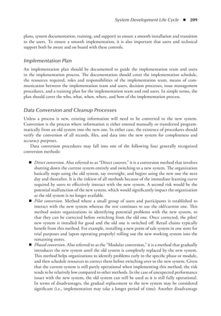 System Development Life Cycle  ◾  209
plans, system documentation, training, and support) to ensure a smooth installation and ­
transition
to the users. To ensure a smooth implementation, it is also important that users and technical
­
support both be aware and on board with these controls.
Implementation Plan
An implementation plan should be documented to guide the implementation team and users
in the implementation process. The documentation should cover the implementation schedule,
the resources required, roles and responsibilities of the implementation team, means of com-
munication between the implementation team and users, decision processes, issue management
­
procedures, and a training plan for the implementation team and end users. In simple terms, the
plan should cover the who, what, when, where, and how of the implementation process.
Data Conversion and Cleanup Processes
Unless a process is new, existing information will need to be converted to the new system.
Conversion is the process where information is either entered manually or transferred program-
matically from an old system into the new one. In either case, the existence of procedures should
verify the conversion of all records, files, and data into the new system for completeness and
­
accuracy purposes.
Data conversion procedures may fall into one of the following four generally recognized
­
conversion methods:
◾
◾ Direct conversion. Also referred to as “Direct cutover,” it is a conversion method that involves
shutting down the current system entirely and switching to a new system. The organization
basically stops using the old system, say overnight, and begins using the new one the next
day and thereafter. It is the riskiest of all methods because of the immediate learning curve
required by users to effectively interact with the new system. A second risk would be the
potential malfunction of the new system, which would significantly impact the organization
as the old system is no longer available.
◾
◾ Pilot conversion. Method where a small group of users and participants is established to
interact with the new system whereas the rest continues to use the old/current one. This
method assists organizations in identifying potential problems with the new system, so
that they can be corrected before switching from the old one. Once corrected, the pilot/
new system is installed for good and the old one is switched off. Retail chains typically
benefit from this method. For example, installing a new point of sale system in one store for
trial purposes and (upon operating properly) rolling out the new working system into the
remaining stores.
◾
◾ Phased conversion. Also referred to as the “Modular conversion,” it is a method that gradually
introduces the new system until the old system is completely replaced by the new system.
This method helps organizations to identify problems early in the specific phase or ­
module,
and then schedule resources to correct them before switching over to the new system. Given
that the current system is still partly operational when implementing this method, the risk
tends to be relatively low compared to other methods. In the case of unexpected performance
issues with the new system, the old system can still be used as it is still fully operational.
In terms of disadvantages, the gradual replacement to the new system may be considered
significant (i.e., implementation may take a longer period of time). Another disadvantage
 