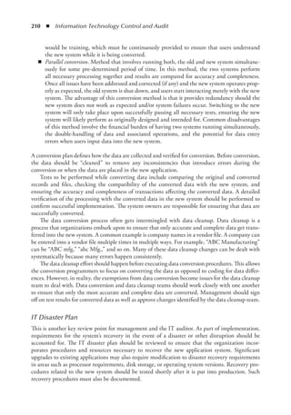 210  ◾  Information Technology Control and Audit
would be training, which must be continuously provided to ensure that users understand
the new system while it is being converted.
◾
◾ Parallel conversion. Method that involves running both, the old and new system simultane-
ously for some pre-determined period of time. In this method, the two systems perform
all necessary processing together and results are compared for accuracy and completeness.
Once all issues have been addressed and corrected (if any) and the new system operates prop-
erly as expected, the old system is shut down, and users start interacting merely with the new
system. The advantage of this conversion method is that it provides redundancy should the
new system does not work as expected and/or system failures occur. Switching to the new
system will only take place upon successfully passing all necessary tests, ensuring the new
system will likely perform as originally designed and intended for. Common disadvantages
of this method involve the financial burden of having two systems running simultaneously,
the double-handling of data and associated operations, and the potential for data entry
errors when users input data into the new system.
A conversion plan defines how the data are collected and verified for conversion. Before ­
conversion,
the data should be “cleaned” to remove any inconsistencies that introduce errors during the
­
conversion or when the data are placed in the new application.
Tests to be performed while converting data include comparing the original and converted
records and files, checking the compatibility of the converted data with the new system, and
ensuring the accuracy and completeness of transactions affecting the converted data. A detailed
verification of the processing with the converted data in the new system should be performed to
confirm successful implementation. The system owners are responsible for ensuring that data are
successfully converted.
The data conversion process often gets intermingled with data cleanup. Data cleanup is a
process that organizations embark upon to ensure that only accurate and complete data get trans-
ferred into the new system. A common example is company names in a vendor file. A company can
be entered into a vendor file multiple times in multiple ways. For example, “ABC Manufacturing”
can be “ABC mfg,” “abc Mfg.,” and so on. Many of these data cleanup changes can be dealt with
systematically because many errors happen consistently.
The data cleanup effort should happen before executing data conversion procedures. This allows
the conversion programmers to focus on converting the data as opposed to coding for data differ-
ences. However, in reality, the exemptions from data conversion become issues for the data cleanup
team to deal with. Data conversion and data cleanup teams should work closely with one another
to ensure that only the most accurate and complete data are converted. Management should sign
off on test results for converted data as well as approve changes identified by the data cleanup team.
IT Disaster Plan
This is another key review point for management and the IT auditor. As part of implementation,
requirements for the system’s recovery in the event of a disaster or other disruption should be
accounted for. The IT disaster plan should be reviewed to ensure that the organization incor-
porates procedures and resources necessary to recover the new application system. Significant
upgrades to existing applications may also require modification to disaster recovery requirements
in areas such as processor requirements, disk storage, or operating system versions. Recovery pro-
cedures related to the new system should be tested shortly after it is put into production. Such
recovery procedures must also be documented.
 