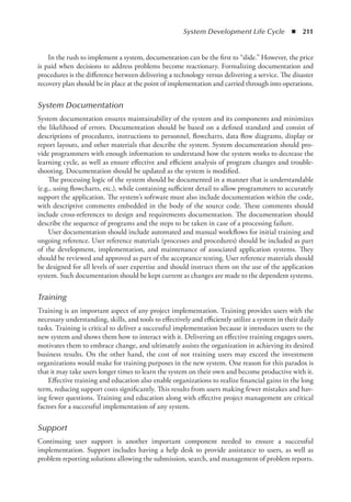 System Development Life Cycle  ◾  211
In the rush to implement a system, documentation can be the first to “slide.” However, the price
is paid when decisions to address problems become reactionary. Formalizing documentation and
procedures is the difference between delivering a technology versus delivering a service. The disaster
recovery plan should be in place at the point of implementation and carried through into operations.
System Documentation
System documentation ensures maintainability of the system and its components and minimizes
the likelihood of errors. Documentation should be based on a defined standard and consist of
descriptions of procedures, instructions to personnel, flowcharts, data flow diagrams, display or
report layouts, and other materials that describe the system. System documentation should pro-
vide programmers with enough information to understand how the system works to decrease the
learning cycle, as well as ensure effective and efficient analysis of program changes and trouble-
shooting. Documentation should be updated as the system is modified.
The processing logic of the system should be documented in a manner that is understandable
(e.g., using flowcharts, etc.), while containing sufficient detail to allow programmers to accurately
support the application. The system’s software must also include documentation within the code,
with descriptive comments embedded in the body of the source code. These comments should
include cross-references to design and requirements documentation. The documentation should
describe the sequence of programs and the steps to be taken in case of a processing failure.
User documentation should include automated and manual workflows for initial training and
ongoing reference. User reference materials (processes and procedures) should be included as part
of the development, implementation, and maintenance of associated application systems. They
should be reviewed and approved as part of the acceptance testing. User reference materials should
be designed for all levels of user expertise and should instruct them on the use of the application
system. Such documentation should be kept current as changes are made to the dependent systems.
Training
Training is an important aspect of any project implementation. Training provides users with the
necessary understanding, skills, and tools to effectively and efficiently utilize a system in their daily
tasks. Training is critical to deliver a successful implementation because it introduces users to the
new system and shows them how to interact with it. Delivering an effective training engages users,
motivates them to embrace change, and ultimately assists the organization in achieving its desired
business results. On the other hand, the cost of not training users may exceed the investment
organizations would make for training purposes in the new system. One reason for this paradox is
that it may take users longer times to learn the system on their own and become productive with it.
Effective training and education also enable organizations to realize financial gains in the long
term, reducing support costs significantly. This results from users making fewer mistakes and hav-
ing fewer questions. Training and education along with effective project management are critical
factors for a successful implementation of any system.
Support
Continuing user support is another important component needed to ensure a successful
­
implementation. Support includes having a help desk to provide assistance to users, as well as
problem reporting solutions allowing the submission, search, and management of problem reports.
 