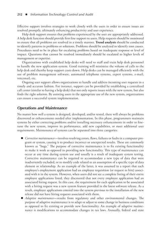 212  ◾  Information Technology Control and Audit
Effective support involves strategies to work closely with the users in order to ensure issues are
resolved promptly, ultimately enhancing productivity and user experience.
Help desk support ensures that problems experienced by the user are appropriately addressed.
A help desk function should provide first-line support to users. Help requests should be monitored
to ensure that all problems are resolved in a timely manner. Trend analysis should be conducted
to identify patterns in problems or solutions. Problems should be analyzed to identify root causes.
Procedures need to be in place for escalating problems based on inadequate response or level of
impact. Questions that cannot be resolved immediately should be escalated to higher levels of
management or expertise.
Organizations with established help desks will need to staff and train help desk personnel
to handle the new application system. Good training will minimize the volume of calls to the
help desk and thereby keep support costs down. Help desks can be managed efficiently with the
use of problem management software, automated telephone systems, expert systems, e-mail,
voicemail, etc.
Ongoing user support allows organizations to handle and address incoming user requests in a
timely and accurate fashion. For instance, support can be provided by establishing a centralized
call center (similar to having a help desk) that not only reports issues with the new system, but also
finds the right solution. By assisting users in the appropriate use of the new system, organizations
can ensure a successful system implementation.
Operations and Maintenance
No matter how well a system is designed, developed, and/or tested, there will always be problems
discovered or enhancements needed after implementation. In this phase, programmers maintain
systems by either correcting problems and/or installing necessary enhancements in order to fine-
tune the new system, improve its performance, add new capabilities, or meet additional user
requirements. Maintenance of systems can be separated into three categories:
◾
◾ Corrective maintenance—involves resolving errors, flaws, failures or faults in a computer pro-
gram or system, causing it to produce incorrect or unexpected results. These are commonly
known as “bugs.” The purpose of corrective maintenance is to fix existing functionality
to make it work as opposed to providing new functionality. This type of maintenance can
occur at any time during system use and usually is a result of inadequate system testing.
Corrective maintenance can be required to accommodate a new type of data that were
inadvertently excluded, or to modify code related to an assumption of a specific type of data
element or relationship. As an example of the latter, it was assumed in a report that each
employee’s employment application had an employee requisition (or request to hire) associ-
ated with it in the system. However, when users did not see a complete listing of their entire
employee applications listed, they discovered that not every employee application had an
associated hiring request. In this case, the requirement for each application to be associated
with a hiring request was a new system feature provided in the latest software release. As a
result, employee applications entered into the system previous to the installation of the new
release did not have hiring requests associated with them.
◾
◾ Adaptive maintenance—results from regulatory and other environmental changes. The
­
purpose of adaptive maintenance is to adapt or adjust to some change in business conditions
as opposed to fix existing or provide new functionality. An example of adaptive mainte-
nance is modifications to accommodate changes in tax laws. Annually, federal and state
 