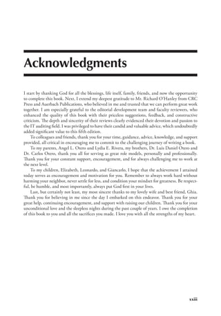 xxiii
Acknowledgments
I start by thanking God for all the blessings, life itself, family, friends, and now the opportunity
to complete this book. Next, I extend my deepest gratitude to Mr. Richard O’Hanley from CRC
Press and Auerbach Publications, who believed in me and trusted that we can perform great work
together. I am especially grateful to the editorial development team and faculty reviewers, who
enhanced the quality of this book with their priceless suggestions, feedback, and constructive
criticism. The depth and sincerity of their reviews clearly evidenced their devotion and passion to
the IT auditing field. I was privileged to have their candid and valuable advice, which undoubtedly
added significant value to this fifth edition.
To colleagues and friends, thank you for your time, guidance, advice, knowledge, and support
provided, all critical in encouraging me to commit to the challenging journey of writing a book.
To my parents, Angel L. Otero and Lydia E. Rivera, my brothers, Dr. Luis Daniel Otero and
Dr. Carlos Otero, thank you all for serving as great role models, personally and professionally.
Thank you for your constant support, encouragement, and for always challenging me to work at
the next level.
To my children, Elizabeth, Leonardo, and Giancarlo, I hope that the achievement I attained
today serves as encouragement and motivation for you. Remember to always work hard without
harming your neighbor, never settle for less, and condition your mindset for greatness. Be respect-
ful, be humble, and most importantly, always put God first in your lives.
Last, but certainly not least, my most sincere thanks to my lovely wife and best friend, Ghia.
Thank you for believing in me since the day I embarked on this endeavor. Thank you for your
great help, continuing encouragement, and support with raising our children. Thank you for your
unconditional love and the sleepless nights during the past couple of years. I owe the completion
of this book to you and all the sacrifices you made. I love you with all the strengths of my heart.
 
