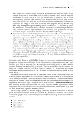 System Development Life Cycle  ◾  213
laws change, which require changes to financial systems and their associated reports. A past
example of this type of issue was the Year 2000 (Y2K) problem. Many software programs
were written to handle dates up to 1999 and were rewritten at significant costs to handle
dates beginning January 1, 2000. Although these changes cost organizations many millions
of dollars in maintenance effort, the goal of these changes was not to provide users with new
capabilities, but simply to allow users to continue using programs the way they are using
them today. Some people argue that fixing code to accommodate Y2K was actually correc-
tive maintenance, as software should have been designed to accommodate years beyond
1999. However, due to the expense and limitations of storage, older systems used two digits
to represent the year as a means to minimize the cost and limits of storage.
◾
◾ Perfective maintenance—includes incorporation of new user needs and enhancements not
met by the current system. The goal of perfective maintenance is to modify software to
support new requirements. Perfective maintenance can be relatively simple, such as chang-
ing the layout of an input screen or adding new columns to a report. Complex changes can
involve sophisticated new functionality. In one example, a university wanted to provide its
students with the ability to pay for their fees online. A requirement for such a system involves
a number of complexities including the ability to receive, process, and confirm payment.
These requirements include additional requirements such as the ability to secure the infor-
mation and protect the student and institution by maintaining the integrity of the data and
information. Along with this, additional requirements are necessary to protect the process
in its ability to recover and continue processing, as well as the ability to validate, verify, and
audit each transaction.
A reporting system should be established for the users to report system problems and/or enhance-
ments to the programmers, and in turn for the programmers to communicate to the users when
they have been fixed or addressed. Such a reporting system should consist of audit trails for
problems, their solutions, and enhancements made. The system should document resolution, pri-
oritization, escalation procedures, incident reports, accessibility to configuration, information
coordination with change management, and a definition of any dependencies on outside services,
among others.
Reporting systems should ensure that all unexpected events, such as errors, problems, etc. are
recorded, analyzed, and resolved in a timely manner. Incident reports should be established in the
case of significant problems. Escalation procedures should also be in place to ensure that problems
are resolved in the most timely and efficient way possible. Escalation procedures include prioritiz-
ing problems based on the impact severity as well as the activation of a business continuity plan
when necessary. A reporting system that is also closely associated with the organization’s change
management process is essential to ensure that problems are resolved or enhancements being made
and, most importantly, to prevent their reoccurrence.
Maintaining a system also requires keeping up-to-date documentation related to the new
­
system. Documentation builds at each phase in the SDLC. System documentation can be created
as flowcharts, graphs, tables, or text for organization and ease of reading. System documentation
includes:
◾
◾ Source of the data
◾
◾ Data attributes
◾
◾ Input screens
◾
◾ Data validations
 