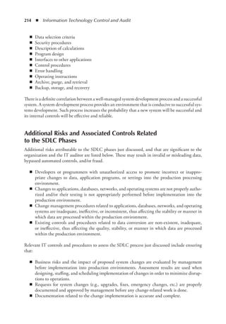214  ◾  Information Technology Control and Audit
◾
◾ Data selection criteria
◾
◾ Security procedures
◾
◾ Description of calculations
◾
◾ Program design
◾
◾ Interfaces to other applications
◾
◾ Control procedures
◾
◾ Error handling
◾
◾ Operating instructions
◾
◾ Archive, purge, and retrieval
◾
◾ Backup, storage, and recovery
There is a definite correlation between a well-managed system development process and a ­
successful
system. A system development process provides an environment that is conducive to successful sys-
tems development. Such process increases the probability that a new system will be successful and
its internal controls will be effective and reliable.
Additional Risks and Associated Controls Related
to the SDLC Phases
Additional risks attributable to the SDLC phases just discussed, and that are significant to the
organization and the IT auditor are listed below. These may result in invalid or misleading data,
bypassed automated controls, and/or fraud.
◾
◾ Developers or programmers with unauthorized access to promote incorrect or inappro-
priate changes to data, application programs, or settings into the production processing
environment.
◾
◾ Changes to applications, databases, networks, and operating systems are not properly autho-
rized and/or their testing is not appropriately performed before implementation into the
production environment.
◾
◾ Change management procedures related to applications, databases, networks, and operating
systems are inadequate, ineffective, or inconsistent, thus affecting the stability or manner in
which data are processed within the production environment.
◾
◾ Existing controls and procedures related to data conversion are non-existent, inadequate,
or ineffective, thus affecting the quality, stability, or manner in which data are processed
within the production environment.
Relevant IT controls and procedures to assess the SDLC process just discussed include ensuring
that:
◾
◾ Business risks and the impact of proposed system changes are evaluated by management
before implementation into production environments. Assessment results are used when
designing, staffing, and scheduling implementation of changes in order to minimize disrup-
tions to operations.
◾
◾ Requests for system changes (e.g., upgrades, fixes, emergency changes, etc.) are properly
documented and approved by management before any change-related work is done.
◾
◾ Documentation related to the change implementation is accurate and complete.
 