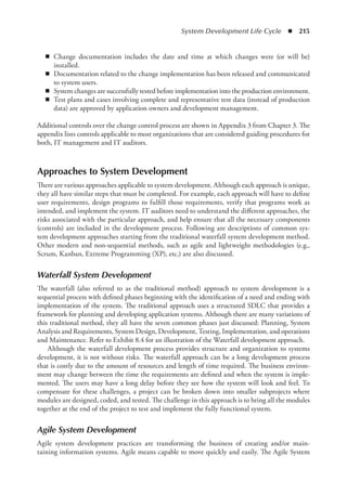 System Development Life Cycle  ◾  215
◾
◾ Change documentation includes the date and time at which changes were (or will be)
installed.
◾
◾ Documentation related to the change implementation has been released and communicated
to system users.
◾
◾ System changes are successfully tested before implementation into the production environment.
◾
◾ Test plans and cases involving complete and representative test data (instead of production
data) are approved by application owners and development management.
Additional controls over the change control process are shown in Appendix 3 from Chapter 3. The
appendix lists controls applicable to most organizations that are considered guiding procedures for
both, IT management and IT auditors.
Approaches to System Development
There are various approaches applicable to system development. Although each approach is unique,
they all have similar steps that must be completed. For example, each approach will have to define
user requirements, design programs to fulfill those requirements, verify that programs work as
intended, and implement the system. IT auditors need to understand the different approaches, the
risks associated with the particular approach, and help ensure that all the necessary components
(controls) are included in the development process. Following are descriptions of common sys-
tem development approaches starting from the traditional waterfall system development method.
Other modern and non-sequential methods, such as agile and lightweight methodologies (e.g.,
Scrum, Kanban, Extreme Programming (XP), etc.) are also discussed.
Waterfall System Development
The waterfall (also referred to as the traditional method) approach to system development is a
sequential process with defined phases beginning with the identification of a need and ending with
implementation of the system. The traditional approach uses a structured SDLC that provides a
framework for planning and developing application systems. Although there are many variations of
this traditional method, they all have the seven common phases just discussed: Planning, System
Analysis and Requirements, System Design, Development, Testing, Implementation, and operations
and Maintenance. Refer to Exhibit 8.4 for an illustration of the Waterfall development approach.
Although the waterfall development process provides structure and organization to systems
development, it is not without risks. The waterfall approach can be a long development process
that is costly due to the amount of resources and length of time required. The business environ-
ment may change between the time the requirements are defined and when the system is imple-
mented. The users may have a long delay before they see how the system will look and feel. To
compensate for these challenges, a project can be broken down into smaller subprojects where
modules are designed, coded, and tested. The challenge in this approach is to bring all the modules
together at the end of the project to test and implement the fully functional system.
Agile System Development
Agile system development practices are transforming the business of creating and/or main­
taining information systems. Agile means capable to move quickly and easily. The Agile System
 
