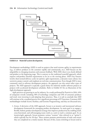 216  ◾  Information Technology Control and Audit
Development methodology (ASD) is used on projects that need extreme agility in requirements
(e.g., to deliver products to the customer rapidly and continuously, etc.). ASD focuses on the
adaptability to changing situations and constant feedback. With ASD, there is no clearly defined
end product at the beginning stage. This is contrary to the traditional waterfall approach, which
requires end-product detailed requirements to be set at the starting phase. ASD’s key features
involve short-termed delivery cycles (or sprints), agile requirements, a dynamic team culture, less
restrictive project control, and emphasis on real-time communication. Even though ASD is most
commonly used in software development projects, the approach can also assists other types of
projects. The ASD approach is typically a good choice for relatively smaller software projects or
projects with accelerated development schedules. Refer to Exhibit 8.5 for an illustration of the
Agile development approach.
Agile practices are growing in use by industry. In a study performed by Protiviti in 2016, 44%
of companies overall, including 58% of technology companies and 53% of consumer products
and retail, were investing in and adopting these practices. Thus, it is safe to conclude that ASD
will continue to be a standard practice for a significant percentage of IT functions. Common ASD
methodologies include Scrum, Kanban, and Extreme Programming, and they are discussed next.
	1.	
Scrum. A derivative of the ASD approach, Scrum is an iterative and incremental software
development framework for managing product development. Its main goal is to engage a
flexible, holistic product development strategy that improves productivity by enabling small,
cross-functional, and self-managing teams work as a unit to reach a common goal. As an
iterative/agile approach, Scrum promotes various “sessions” (also referred to as “sprints”),
which typically last for 30 days. These sessions promote prioritization of tasks and ensure
they are completed on a timely manner. Because of this, teams switching to Scrum tend to
Testing
Development
System design
Planning
System analysis and
requirements
Implementation
Operations and
maintenance
Exhibit 8.4  Waterfall system development.
 