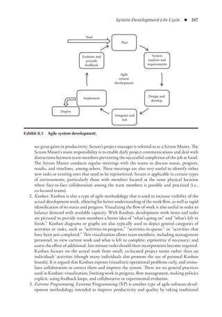 System Development Life Cycle  ◾  217
see great gains in productivity. Scrum’s project manager is referred to as a Scrum Master. The
Scrum Master’s main responsibility is to enable daily project communications and deal with
distractions between team members preventing the successful completion of the job at hand.
The Scrum Master conducts regular meetings with the teams to discuss status, progress,
results, and timelines, among others. These meetings are also very useful to identify either
new tasks or existing ones that need to be reprioritized. Scrum is applicable in certain types
of environments, particularly those with members located at the same physical location
where face-to-face collaboration among the team members is possible and practiced (i.e.,
co-located teams).
	2.	
Kanban. Kanban is also a type of agile methodology that is used to increase visibility of the
actual development work, allowing for better understanding of the work flow, as well as rapid
identification of its status and progress. Visualizing the flow of work is also useful in order to
balance demand with available capacity. With Kanban, development work items and tasks
are pictured to provide team members a better idea of “what’s going on” and “what’s left to
finish.” Kanban diagrams or graphs are also typically used to depict general categories of
activities or tasks, such as “activities-in-progress,” “activities-in-queue,” or “activities that
have been just completed.” This visualization allows team members, including management
personnel, to view current work and what is left to complete; reprioritize if necessary; and
assess the effect of additional, last-minute tasks should their incorporation become required.
Kanban focuses on the actual work from small, co-located project teams rather than on
individuals’ activities (though many individuals also promote the use of personal Kanban
boards). It is argued that Kanban exposes (visualizes) operational problems early, and stimu-
lates collaboration to correct them and improve the system. There are six general practices
used in Kanban: visualization, limiting work in progress, flow management, making policies
explicit, using feedback loops, and collaborative or experimental evolution.
	3.	
Extreme Programming. Extreme Programming (XP) is another type of agile software devel-
opment methodology intended to improve productivity and quality by taking traditional
Plan
System
analysis and
requirements
Design and
develop
Integrate and
test
Implement
Evaluate and
provide
feedback
Agile
system
development
Deploy
Start
Exhibit 8.5  Agile system development.
 