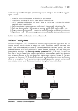System Development Life Cycle  ◾  221
summarized by seven key principles, which are very close in concept to lean manufacturing prin-
ciples. They are:
	 1.	Eliminate waste—identify what creates value to the customer
	 2.	Build quality in—integrate quality in the process; prevent defects
	 3.	Create knowledge—investigate and correct errors as they occur; challenge and improve
standards; learn from mistakes
	 4.	Defer commitment—learn constantly; perform only when needed, and perform fast
	 5.	Deliver as fast as possible—deliver value to customer quickly; high quality and low cost
	 6.	 Empowerteamandrespectpeople—engageeveryone;buildintegrity;providestableenvironment
	 7.	Optimize the whole—deliver complete product; monitor for quality; continuous improvement
Refer to Exhibit 8.9 for an illustration of the LSD approach.
End-User Development
End-user development (EUD) (also known as end-user computing) refers to applications that are
created, operated, and maintained by people who are not professional software developers (end
users). There are many factors that have led the end user to build their own systems. First, and
probably foremost, is the shift in technology toward personal computers (PCs) and generation
programming languages (e.g., fourth-generation languages [4GL], 5GL, etc.). This shift has
been due, in part, to the declining hardware and software costs that have enabled individuals to
own computers. Because of this, individuals have become more computer literate. At the same
time, users are frustrated with the length of time that it takes for traditional systems development
efforts to be completed. Fourth-generation programming languages, for example, have provided
users with the tools to create their own applications. Examples of such tools include:
1. Eliminate
waste
2. Build
quality
3. Create
knowledge
4. Defer
commitment
5. Deliver
fast
6. Empower
team
7. Optimize
whole
Exhibit 8.9  Lean software development.
 