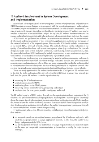 System Development Life Cycle  ◾  223
IT Auditor’s Involvement in System Development
and Implementation
IT auditors can assist organizations by reviewing their systems development and implementation
(SDI) projects to ensure that new systems comply with the organization’s strategy and ­
standards.
Each SDI project will need to be risk assessed to determine the level of audit’s involvement. The
type of review will also vary depending on the risks of a particular project. IT auditors may only be
involved in key areas or the entire SDI project. In any case, IT auditors need to understand the
process and application controls to add value and ensure adequate controls are built into the system.
SDI audits are performed to evaluate the administrative controls over the authorization,
development, and implementation of new systems (i.e., applications), and to review the design of
the controls/audit trails of the proposed system. The scope of a SDI audit includes an evaluation
of the overall SDLC approach or methodology. The audit also focuses on the evaluation of the
quality of the deliverables from each system development phase (e.g., evaluation of the controls
design and audit trails, system test plan and results, user training, system documentation, etc.).
Recommendations from SDI audits might include improvements in user requirements, applica-
tion controls, or the need to document test plans and expected test results.
Developing and implementing new systems can be a costly and time-consuming endeavor. A
well-controlled environment with an overall strategy, standards, policies, and procedures helps
ensure the success of development efforts. There are many processes that need to be well controlled
to ensure the overall success of a system. Because of the significant cost to implement controls after
a system has already gone into production, controls should be defined before a system is built.
There are many opportunities for auditor involvement in the SDI process. IT auditors need
to develop the skills and relationships to work with the SDI team to ensure that controls are
built into the system. IT auditors can assist organizations by:
◾
◾ reviewing the SDI environment
◾
◾ evaluating standards for SDI
◾
◾ evaluating phases in the SDI process
◾
◾ reviewing critical systems for input, processing, and output
◾
◾ verifying that the new system provides an adequate audit trail
The IT auditor’s role in a SDI project depends on the organization’s culture, maturity of the IS
function, and philosophy of the auditing department. Auditing SDI requires specific knowledge
about the process (i.e., development and implementation) and application controls. Understanding
the process allows the auditor to identify key areas that would benefit from independent verifica-
tion. Understanding application controls allows the auditor to evaluate and recommend controls
to ensure complete and accurate transaction processing.
IT auditors can take on two different roles in a SDI project: control consultant or indepen-
dent reviewer.
◾
◾ As a control consultant, the auditor becomes a member of the SDI team and works with
analysts and programmers to design application controls. In this role, the auditor is no
­
longer independent of the SDI team.
◾
◾ As an independent reviewer, the auditor has no design responsibilities and does not report
to the team, but can provide recommendations to be acted on or not by the project/system
manager.
 