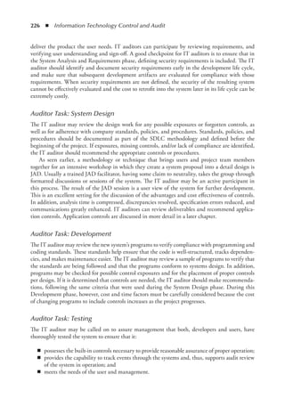 226  ◾  Information Technology Control and Audit
deliver the product the user needs. IT auditors can participate by reviewing requirements, and
verifying user understanding and sign-off. A good checkpoint for IT auditors is to ensure that in
the System Analysis and Requirements phase, defining security requirements is included. The IT
auditor should identify and document security requirements early in the development life cycle,
and make sure that subsequent development artifacts are evaluated for compliance with those
requirements. When security requirements are not defined, the security of the resulting system
cannot be effectively evaluated and the cost to retrofit into the system later in its life cycle can be
extremely costly.
Auditor Task: System Design
The IT auditor may review the design work for any possible exposures or forgotten controls, as
well as for adherence with company standards, policies, and procedures. Standards, policies, and
procedures should be documented as part of the SDLC methodology and defined before the
beginning of the project. If exposures, missing controls, and/or lack of compliance are identified,
the IT auditor should recommend the appropriate controls or procedures.
As seen earlier, a methodology or technique that brings users and project team members
together for an intensive workshop in which they create a system proposal into a detail design is
JAD. Usually a trained JAD facilitator, having some claim to neutrality, takes the group through
formatted discussions or sessions of the system. The IT auditor may be an active participant in
this process. The result of the JAD session is a user view of the system for further development.
This is an excellent setting for the discussion of the advantages and cost effectiveness of controls.
In addition, analysis time is compressed, discrepancies resolved, specification errors reduced, and
communications greatly enhanced. IT auditors can review deliverables and recommend applica-
tion controls. Application controls are discussed in more detail in a later chapter.
Auditor Task: Development
The IT auditor may review the new system’s programs to verify compliance with programming and
coding standards. These standards help ensure that the code is well-structured, tracks dependen-
cies, and makes maintenance easier. The IT auditor may review a sample of programs to verify that
the standards are being followed and that the programs conform to systems design. In addition,
programs may be checked for possible control exposures and for the placement of proper controls
per design. If it is determined that controls are needed, the IT auditor should make recommenda-
tions, following the same criteria that were used during the System Design phase. During this
Development phase, however, cost and time factors must be carefully considered because the cost
of changing programs to include controls increases as the project progresses.
Auditor Task: Testing
The IT auditor may be called on to assure management that both, developers and users, have
thoroughly tested the system to ensure that it:
◾
◾ possesses the built-in controls necessary to provide reasonable assurance of proper operation;
◾
◾ provides the capability to track events through the systems and, thus, supports audit review
of the system in operation; and
◾
◾ meets the needs of the user and management.
 