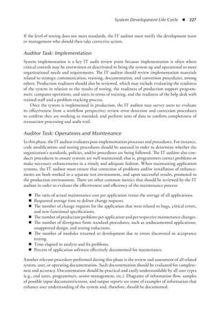 System Development Life Cycle  ◾  227
If the level of testing does not meet standards, the IT auditor must notify the development team
or management who should then take corrective action.
Auditor Task: Implementation
System implementation is a key IT audit review point because implementation is often where
critical controls may be overwritten or deactivated to bring the system up and operational to meet
organizational needs and requirements. The IT auditor should review implementation materials
related to strategy, communication, training, documentation, and conversion procedures, among
others. Production readiness should also be reviewed, which may include evaluating the readiness
of the system in relation to the results of testing, the readiness of production support program-
mers, computer operations, and users in terms of training, and the readiness of the help desk with
trained staff and a problem-tracking process.
Once the system is implemented in production, the IT auditor may survey users to: evaluate
its effectiveness from a workflow perspective; review error detection and correction procedures
to confirm they are working as intended; and perform tests of data to confirm completeness of
transaction processing and audit trail.
Auditor Task: Operations and Maintenance
In this phase, the IT auditor evaluates post-implementation processes and procedures. For instance,
code modifications and testing procedures should be assessed in order to determine whether the
organization’s standards, policies, and/or procedures are being followed. The IT auditor also con-
ducts procedures to ensure systems are well maintained; that is, programmers correct problems or
make necessary enhancements in a timely and adequate fashion. When maintaining application
systems, the IT auditor must ensure that correction of problems and/or installation of enhance-
ments are both worked in a separate test environment, and upon ­
successful results, promoted to
the production environment. There are other common metrics that should be reviewed by the IT
auditor in order to evaluate the effectiveness and efficiency of the maintenance process:
◾
◾ The ratio of actual maintenance cost per application versus the average of all applications.
◾
◾ Requested average time to deliver change requests.
◾
◾ The number of change requests for the application that were related to bugs, critical errors,
and new functional specifications.
◾
◾ The number of production problems per application and per respective maintenance changes.
◾
◾ The number of divergence from standard procedures, such as undocumented applications,
unapproved design, and testing reductions.
◾
◾ The number of modules returned to development due to errors discovered in acceptance
testing.
◾
◾ Time elapsed to analyze and fix problems.
◾
◾ Percent of application software effectively documented for maintenance.
Another relevant procedure performed during this phase is the review and assessment of all related
system, user, or operating documentation. Such documentation should be evaluated for complete-
ness and accuracy. Documentation should be practical and easily understandable by all user types
(e.g., end users, programmers, senior management, etc.). Diagrams of information flow, samples
of possible input documents/screens, and output reports are some of examples of information that
enhance user understanding of the system and, therefore, should be documented.
 