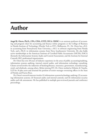 xxv
Author
Angel R. Otero, Ph.D., CPA, CISA, CITP, CICA, CRISC 
is an assistant professor of account-
ing and program chair for accounting and finance online programs at the College of Business
in Florida Institute of Technology (Florida Tech or FIT), Melbourne, FL. Dr. Otero has a B.S.
in accounting from Pennsylvania State University, a M.S. in software engineering from Florida
Tech, and a Ph.D. in information systems from Nova Southeastern University. He also holds
active memberships at the American Institute of Certified Public Accountants (AICPA), ISACA
(formerly the Information Systems Audit and Control Association), and the Institute for Internal
Controls (IIC) professional organizations.
Dr. Otero has over 20 years of industry experience in the areas of public accounting/auditing,
information systems auditing, internal control audits, and information technology consulting.
Clients served involve the industries of banking/finance, insurance, government, manufacturing,
retail, and wholesale, among others. Before joining FIT, Dr. Otero worked at Deloitte  Touche,
LLP for 10 plus years and attained the position of senior manager overseeing offices in the State
of Florida and Puerto Rico.
Dr. Otero’s research interests involve (1) information systems/technology auditing; (2) account-
ing information systems; (3) financial audits and internal controls; and (4) information security
audits and risk assessments. He has published in multiple peer-reviewed journals and conference
proceedings.
 