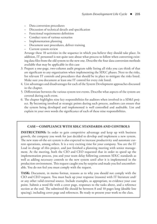 System Development Life Cycle  ◾  235
	 –	 Data conversion procedures
	 –	 Discussion of technical details and specification
	 –	 Functional requirements definition
	 –	 Conduct tests of various scenarios
	 –	 Implementation planning
	 –	 Document user procedures, deliver training
	 –	 Current system review
Arrange these 10 activities in the sequence in which you believe they should take place. In
addition, IT personnel is not quite sure about what process to follow when converting exist-
ing data files from the old system to the new one. Describe the four data conversion methods
available that may be applicable in this case
	 3.	Prepare a one-page, two-column audit program table listing all risks you can think of that
are significant to any organization when implementing the SDLC phases. Next to the risks,
list relevant IT controls and procedures that should be in place to mitigate the risks listed.
Make sure you document at least one IT control for every risk listed.
	 4.	List advantages and disadvantages for each of the System Development approaches ­
discussed
in the chapter.
	 5.	Differentiate between the various system test events. Describe what aspects of the system are
covered during each event.
	 6.	The chapter highlights nine key responsibilities for auditors when involved in a SDI proj-
ect. By becoming involved at strategic points during such process, auditors can ensure that
the system being developed and implemented is well controlled and auditable. List and
explain in your own words the significance of each of these nine responsibilities.
CASE—COMPLIANCE WITH SDLC STANDARDS AND CONTROLS
INSTRUCTIONS: In order to gain competitive advantage and keep up with business
growth, the company you work for just decided to develop and implement a new system.
The new state-of-the-art system is also expected to increase productivity and automate cur-
rent operations, among others. It is a very exciting time for your company. You are the IT
Lead in charge of this project, and just finished a planning meeting with senior manage-
ment. At the meeting, both the CIO and CEO requested that in order to speed up the
implementation process, you and your team delay following common SDLC standards as
well as adding necessary controls to the new system until after it is implemented in the
production environment. This request caught you by surprise and made you feel uncomfort-
able. You do not feel you must comply with the request.
TASK: Document, in memo format, reasons as to why you should not comply with the
CIO and CEO request. You must back up your response (reasons) with IT literature and/
or any other valid external source. Include examples, as appropriate, to evidence your case
point. Submit a word file with a cover page, responses to the tasks above, and a reference
section at the end. The submitted file should be between 8 and 10 pages long (double line
spacing), including cover page and references. Be ready to present your work to the class.
 