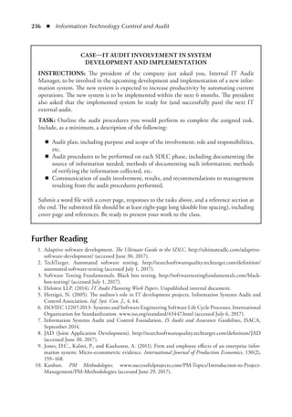 236  ◾  Information Technology Control and Audit
Further Reading
	 1.	Adaptive software development. The Ultimate Guide to the SDLC. http://ultimatesdlc.com/adaptive-
software-development/ (accessed June 30, 2017).
	 2.	TechTarget. Automated software testing. http://searchsoftwarequality.techtarget.com/definition/
automated-software-testing (accessed July 1, 2017).
	 3.	Software Testing Fundamentals. Black box testing. http://softwaretestingfundamentals.com/black-
box-testing/ (accessed July 1, 2017).
	 4.	Deloitte LLP. (2014). IT Audit Planning Work Papers. Unpublished internal document.
	 5.	Hettigei, N. (2005). The auditor’s role in IT development projects, Information Systems Audit and
Control Association. Inf. Syst. Con. J., 4, 44.
	 6.	ISO/IEC 12207:2013- Systems and Software Engineering Software Life Cycle Processes. International
Organization for Standardization. www.iso.org/standard/43447.html (accessed July 6, 2017).
	 7.	Information Systems Audit and Control Foundation, IS Audit and Assurance Guidelines, ISACA,
September 2014.
	 8.	JAD (Joint Application Development). http://searchsoftwarequality.techtarget.com/definition/JAD
(accessed June 30, 2017).
	 9.	Jones, D.C., Kalmi, P., and Kauhanen, A. (2011). Firm and employee effects of an enterprise infor-
mation system: Micro-econometric evidence. International Journal of Production Economics, 130(2),
159–168.
	 10.	Kanban. PM Methodologies. www.successfulprojects.com/PM-Topics/Introduction-to-Project-
Management/PM-Methodologies (accessed June 29, 2017).
CASE—IT AUDIT INVOLVEMENT IN SYSTEM
DEVELOPMENT AND IMPLEMENTATION
INSTRUCTIONS: The president of the company just asked you, Internal IT Audit
Manager, to be involved in the upcoming development and implementation of a new infor-
mation system. The new system is expected to increase productivity by automating current
operations. The new system is to be implemented within the next 6 months. The president
also asked that the implemented system be ready for (and successfully pass) the next IT
external audit.
TASK: Outline the audit procedures you would perform to complete the assigned task.
Include, as a minimum, a description of the following:
◾
◾ Audit plan, including purpose and scope of the involvement; role and responsibilities,
etc.
◾
◾ Audit procedures to be performed on each SDLC phase, including documenting the
source of information needed; methods of documenting such information; methods
of verifying the information collected, etc.
◾
◾ Communication of audit involvement, results, and recommendations to management
resulting from the audit procedures performed.
Submit a word file with a cover page, responses to the tasks above, and a reference section at
the end. The submitted file should be at least eight-page long (double line spacing), including
cover page and references. Be ready to present your work to the class.
 