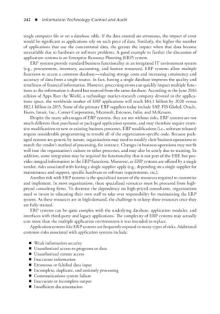 242  ◾  Information Technology Control and Audit
single computer file or on a database table. If the data entered are erroneous, the impact of error
would be significant as applications rely on such piece of data. Similarly, the higher the number
of applications that use the concentrated data, the greater the impact when that data become
unavailable due to hardware or software problems. A good example to further the discussion of
application systems is an Enterprise Resource Planning (ERP) system.
ERP systems provide standard business functionality in an integrated IT environment system
(e.g., procurement, inventory, accounting, and human resources). ERP systems allow multiple
functions to access a common database—reducing storage costs and increasing consistency and
accuracy of data from a single source. In fact, having a single database improves the quality and
timeliness of financial information. However, processing errors can quickly impact multiple func-
tions as the information is shared but sourced from the same database. According to the June 2016
edition of Apps Run the World, a technology market-research company devoted to the applica-
tions space, the worldwide market of ERP applications will reach $84.1 billion by 2020 versus
$82.1 billion in 2015. Some of the primary ERP suppliers today include SAP, FIS Global, Oracle,
Fiserv, Intuit, Inc., Cerner Corporation, Microsoft, Ericsson, Infor, and McKesson.
Despite the many advantages of ERP systems, they are not without risks. ERP systems are not
much ­
different than purchased or packaged application systems, and may therefore require exten-
sive ­
modifications to new or existing business processes. ERP modifications (i.e., software releases)
require considerable programming to retrofit all of the organization-specific code. Because pack-
aged systems are generic by nature, organizations may need to modify their business operations to
match the ­
vendor’s method of processing, for instance. Changes in business operations may not fit
well into the organization’s culture or other processes, and may also be costly due to training. In
addition, some integration may be required for functionality that is not part of the ERP, but pro-
vides integral information to the ERP functions. Moreover, as ERP systems are offered by a single
vendor, risks associated with having a single supplier apply (e.g., depending on a single supplier for
maintenance and support, specific hardware or software requirements, etc.).
Another risk with ERP systems is the specialized nature of the resources required to customize
and implement. In most organizations, these specialized resources must be procured from high-
priced consulting firms. To decrease the dependency on high-priced consultants, organizations
need to invest in educating their own staff to take over responsibility for maintaining the ERP
system. As these resources are in high-demand, the challenge is to keep these resources once they
are fully trained.
ERP systems can be quite complex with the underlying database, application modules, and
interfaces with third-party and legacy applications. The complexity of ERP systems may actually
cost more than the multiple application environments it was intended to replace.
Application systems like ERP systems are frequently exposed to many types of risks. Additional
­
common risks associated with application systems include:
◾
◾ Weak information security
◾
◾ Unauthorized access to programs or data
◾
◾ Unauthorized remote access
◾
◾ Inaccurate information
◾
◾ Erroneous or falsified data input
◾
◾ Incomplete, duplicate, and untimely processing
◾
◾ Communications system failure
◾
◾ Inaccurate or incomplete output
◾
◾ Insufficient documentation
 