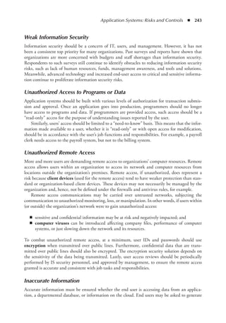 Application Systems: Risks and Controls  ◾  243
Weak Information Security
Information security should be a concern of IT, users, and management. However, it has not
been a consistent top priority for many organizations. Past surveys and reports have shown that
organizations are more concerned with budgets and staff shortages than information security.
Respondents to such surveys still continue to identify obstacles to reducing information security
risks, such as lack of human resources, funds, management awareness, and tools and solutions.
Meanwhile, advanced technology and increased end-user access to critical and sensitive informa-
tion continue to proliferate information security risks.
Unauthorized Access to Programs or Data
Application systems should be built with various levels of authorization for transaction submis-
sion and approval. Once an application goes into production, programmers should no longer
have access to programs and data. If programmers are provided access, such access should be a
­
“read-only” access for the purpose of understanding issues reported by the user.
Similarly, users’ access should be limited to a “need-to-know” basis. This means that the infor-
mation made available to a user, whether it is “read-only” or with open access for modification,
should be in accordance with the user’s job functions and responsibilities. For example, a payroll
clerk needs access to the payroll system, but not to the billing system.
Unauthorized Remote Access
More and more users are demanding remote access to organizations’ computer resources. Remote
access allows users within an organization to access its network and computer resources from
locations outside the organization’s premises. Remote access, if unauthorized, does represent a
risk because client devices (used for the remote access) tend to have weaker protection than stan-
dard or organization-based client devices. These devices may not necessarily be managed by the
­
organization and, hence, not be defined under the firewalls and antivirus rules, for example.
Remote access communications may be carried over untrusted networks, subjecting the
­
communication to unauthorized monitoring, loss, or manipulation. In other words, if users within
(or outside) the organization’s network were to gain unauthorized access:
◾
◾ sensitive and confidential information may be at risk and negatively impacted; and
◾
◾ computer viruses can be introduced affecting company files, performance of computer
systems, or just slowing down the network and its resources.
To combat unauthorized remote access, at a minimum, user IDs and passwords should use
­
encryption when transmitted over public lines. Furthermore, confidential data that are trans-
mitted over public lines should also be encrypted. The encryption security solution depends on
the sensitivity of the data being transmitted. Lastly, user access reviews should be periodically
performed by IS security personnel, and approved by management, to ensure the remote access
granted is accurate and consistent with job tasks and responsibilities.
Inaccurate Information
Accurate information must be ensured whether the end user is accessing data from an applica-
tion, a departmental database, or information on the cloud. End users may be asked to generate
 