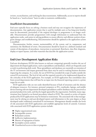 Application Systems: Risks and Controls  ◾  245
reviews, reconciliations, and verifying for data transmission. Additionally, access to reports should
be based on a “need-to-know” basis in order to maintain confidentiality.
Insufficient Documentation
End users typically focus on solving a business need and may not recognize the importance of
documentation. Any application system that is used by multiple users or has long-term benefits
must be documented, particularly if the original developer or programmer is no longer avail-
able. Documentation provides programmers with enough information to understand how the
application works, and assists in solving problems to ensure effective and efficient analysis of pro-
gram changes and troubleshooting. Documentation should be updated as the application system
is modified.
Documentation further ensures maintainability of the system and its components and
­
minimizes the likelihood of errors. Documentation should be based on a defined standard and
consist of descriptions of procedures, instructions to personnel, flowcharts, data flow diagrams,
display or report layouts, and other materials that describe the application system.
End-User Development Application Risks
End-user development (EUD) (also known as end-user computing) generally involves the use of
department-developed applications, such as spreadsheets and databases, which are frequently used
as tools in performing daily work. These spreadsheets and databases are essentially an extension of
the IT environment and output generated from them may be used in making business decisions
impacting the company. As a result, the use of EUD has extended the scope of audits outside the
central IS environment. The level of risk and the required controls to be implemented depend on
the criticality of the EUD application. For example, an EUD application that consolidates data
from several departments that will later be an input into the financial reporting system is a prime
target for an audit.
EUD application risks are not easily identified because of lack of awareness and the absence
of adequate resources. For instance, personal computers or PCs, notebooks, laptops, and mobile
devices hosting relevant department-developed spreadsheets and/or databases may be perceived as
personal productivity tools, and thus be largely ignored by the organization. Similarly, many orga-
nizations have limited or no formal procedures related to EUD. The control or review of reports
produced by EUD applications may be limited or nonexistent. The associated risk is that manage-
ment may be relying on end-user-developed reports and information to the same degree as those
developed under traditional centralized IS environment. Management should consider the levels
of risk associated with EUD applications and establish appropriate levels of controls. Common
risks associated with EUD application systems include:
◾
◾ Higher organizational costs
◾
◾ Incompatible systems
◾
◾ Redundant systems
◾
◾ Ineffective implementations
◾
◾ Absence of segregation of duties
◾
◾ Incomplete system analysis
◾
◾ Unauthorized access to data or programs
 