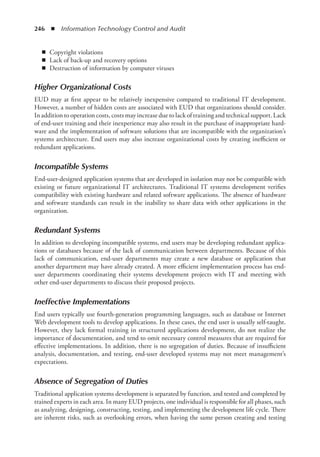 246  ◾  Information Technology Control and Audit
◾
◾ Copyright violations
◾
◾ Lack of back-up and recovery options
◾
◾ Destruction of information by computer viruses
Higher Organizational Costs
EUD may at first appear to be relatively inexpensive compared to traditional IT development.
However, a number of hidden costs are associated with EUD that organizations should consider.
In addition to operation costs, costs may increase due to lack of training and technical support. Lack
of end-user training and their inexperience may also result in the purchase of inappropriate hard-
ware and the implementation of software solutions that are incompatible with the ­
organization’s
systems architecture. End users may also increase organizational costs by creating inefficient or
redundant applications.
Incompatible Systems
End-user-designed application systems that are developed in isolation may not be compatible with
existing or future organizational IT architectures. Traditional IT systems development verifies
compatibility with existing hardware and related software applications. The absence of hardware
and software standards can result in the inability to share data with other applications in the
organization.
Redundant Systems
In addition to developing incompatible systems, end users may be developing redundant applica-
tions or databases because of the lack of communication between departments. Because of this
lack of communication, end-user departments may create a new database or application that
another department may have already created. A more efficient implementation process has end-
user departments coordinating their systems development projects with IT and meeting with
other end-user departments to discuss their proposed projects.
Ineffective Implementations
End users typically use fourth-generation programming languages, such as database or Internet
Web development tools to develop applications. In these cases, the end user is usually self-taught.
However, they lack formal training in structured applications development, do not realize the
importance of documentation, and tend to omit necessary control measures that are required for
effective implementations. In addition, there is no segregation of duties. Because of insufficient
analysis, documentation, and testing, end-user developed systems may not meet management’s
expectations.
Absence of Segregation of Duties
Traditional application systems development is separated by function, and tested and completed by
trained experts in each area. In many EUD projects, one individual is responsible for all phases, such
as analyzing, designing, constructing, testing, and implementing the development life cycle. There
are inherent risks, such as overlooking errors, when having the same person creating and testing
 