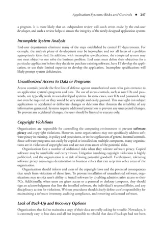 Application Systems: Risks and Controls  ◾  247
a program. It is more likely that an independent review will catch errors made by the ­
end-user
developer, and such a review helps to ensure the integrity of the newly designed application system.
Incomplete System Analysis
End-user departments eliminate many of the steps established by central IT departments. For
example, the analysis phase of development may be incomplete and not all facets of a problem
appropriately identified. In addition, with incomplete specifications, the completed system may
not meet objectives nor solve the business problem. End users must define their objectives for a
particular application before they decide to purchase existing software, have IT develop the appli-
cation, or use their limited expertise to develop the application. Incomplete specifications will
likely prompt system deficiencies.
Unauthorized Access to Data or Programs
Access controls provide the first line of defense against unauthorized users who gain entrance to
an application system’s programs and data. The use of access controls, such as user IDs and pass-
words, are typically weak in user-developed systems. In some cases, user IDs and passwords may
not even be required, or they would be very simple and easily guessed. This oversight can subject
applications to accidental or deliberate changes or deletions that threaten the reliability of any
information generated. Systems require additional protection to prevent any unexpected changes.
To prevent any accidental changes, the user should be limited to execute only.
Copyright Violations
Organizations are responsible for controlling the computing environment to prevent software
piracy and copyright violations. However, some organizations may not specifically address soft-
ware piracy in training, in policy and procedures, or in the application of general internal controls.
Since software programs can easily be copied or installed on multiple computers, many organiza-
tions are in violation of copyright laws and are not even aware of the potential risks.
Organizations face a number of additional risks when they tolerate software piracy. Copied
software may be unreliable and carry viruses. Litigation involving copyright violations is highly
publicized, and the organization is at risk of losing potential goodwill. Furthermore, tolerating
software piracy encourages deterioration in business ethics that can seep into other areas of the
organization.
Organizations should inform end users of the copyright laws and the potential consequences
that result from violations of those laws. To prevent installation of unauthorized software, orga-
nizations may restrict user’s ability to install software by disabling administrative access to their
PCs. Additionally, when users are given access to a personal or desktop computer, they should
sign an acknowledgment that lists the installed software, the individual’s responsibilities, and any
disciplinary action for violations. Written procedures should clearly define user’s responsibility for
maintaining a software inventory, auditing compliance, and removing unlicensed software.
Lack of Back-Up and Recovery Options
Organizations that fail to maintain a copy of their data are really asking for trouble. Nowadays, it
is extremely easy to lose data and all but impossible to rebuild that data if backups had not been
 