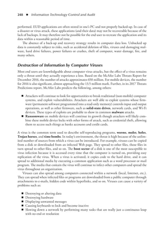 248  ◾  Information Technology Control and Audit
performed. EUD applications are often stored in one’s PC and not properly backed-up. In case of
a disaster or virus attack, these applications (and their data) may not be recoverable because of the
lack of backups. It may therefore not be possible for the end user to recreate the application and its
data within a reasonable period of time.
The absence of a back-up and recovery strategy results in computer data loss. Unbacked up
data is constantly subject to risks, such as accidental deletion of files, viruses and damaging mal-
ware, hard drive failures, power failures or crashes, theft of computer, water damage, fire, and
many others.
Destruction of Information by Computer Viruses
Most end users are knowledgeable about computer virus attacks, but the effect of a virus remains
only a threat until they actually experience a loss. Based on the McAfee Labs Threats Report for
December 2016, the number of attacks approximates 650 million. For mobile devices, the number
for 2016 is also significant, almost approaching the 13.5 million mark. Further, in its 2017 Threats
Predictions report, McAfee Labs predicts the following, among others:
◾
◾ Attackers will continue to look for opportunities to break traditional (non-mobile) computer
systems, and exploit vulnerabilities. Attackers are well able to exploit systems whose firm-
ware (permanent software programmed into a read-only memory) controls input and output
operations, as well as other firmware, such as solid-state drives, network cards, and Wi-Fi
devices. These types of exploits are probable to show in common malware attacks.
◾
◾ Ransomware on mobile devices will continue its growth though attackers will likely com-
bine these mobile device locks with other forms of attack, such as credential theft, allowing
them to access such things as banks accounts and credit cards.
A virus is the common term used to describe self-reproducing programs, worms, moles, holes,
Trojan horses, and time bombs. In today’s environment, the threat is high because of the unlim-
ited number of sources from which a virus can be introduced. For example, viruses can be copied
from a disk or downloaded from an infected Web page. They spread to other files, those files in
turn spread to other files, and so on. The boot sector of a disk is one of the most susceptible to
virus infection because it is accessed every time that the computer is turned on, providing easy
replication of the virus. When a virus is activated, it copies code to the hard drive, and it can
spread to additional media by executing a common application such as a word processor or mail
program. The media that contain the virus will continue to infect other computers and spread the
virus throughout an organization.
Viruses can also spread among computers connected within a network (local, Internet, etc.).
They can spread when infected files or programs are downloaded from a public computer through
attachments to e-mails, hidden code within hyperlinks, and so on. Viruses can cause a variety of
problems such as:
◾
◾ Destroying or altering data
◾
◾ Destroying hardware
◾
◾ Displaying unwanted messages
◾
◾ Causing keyboards to lock and become inactive
◾
◾ Slowing down a network by performing many tasks that are really just a continuous loop
with no end or resolution
 