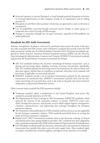 Application Systems: Risks and Controls  ◾  251
◾
◾ Increased exposure to ransom, blackmail, or fraud through potential disruption of services
or increased opportunities to alter computer records in an organization and its trading
­
partners’ IS.
◾
◾ Disruption of cash flows when payment transactions are generated in error or diverted or
manipulated.
◾
◾ Loss of profitability occurring through increased interest charges or orders going to a
­
competitor due to lack of receipt of EDI messages.
◾
◾ Damage to reputation through loss of major customers, especially if EDI problems are
widely publicized.
Standards for EDI Audit Assessments
Auditors, management, developers, and security consultants must need to be aware of the busi-
ness risks associated with EDI systems. Some well-known standards that provide a basis for EDI
audit assessments include: the Accredited Standards Committee (ASC) X12 group of standards sup-
ported by North America’s American National Standards Institute (ANSI) and the Electronic
Data Interchange for Administration, Commerce and Transport (EDIFACT) international standards
supported by the United Nations’ Economic Commission for Europe.
◾
◾ ASC X12 standards facilitate the electronic interchange of business transactions, such as
placing and processing orders, shipping, receiving, invoicing, and payment. Specifically,
ASC X12 standards identify the data being used in the transaction, the order in which such
data must appear, whether data are mandatory or optional, when data can be repeated, and
how loops, if applicable, are structured and used.
◾
◾ EDIFACT standards provide a set of common international standards for the electronic
transmission of commercial data. EDIFACT international standards deal with the elec-
tronic interchange of structured data, such as the trade in of goods and services between
independent computerized information systems.
Other common major standards for EDI assessments include:
◾
◾ Tradacoms standard, which is predominant in the United Kingdom retail sector. The
­
standard is currently referred to as GS1 UK.
◾
◾ The Organization for Data Exchange by Tele Transmission (ODETTE) standards, which
represent the interests of the automotive industry in Europe. ODETTE creates stan-
dards, develops best practices, and provides services which support logistics management,
e-­
business communications, and engineering data exchange throughout the European
­
automotive industry.
◾
◾ The Verband der Automobilindustrie (VDA) standards and best practices are also applicable
for the European automotive industry. VDA standards particularly focus on serving the
needs of German automotive companies.
◾
◾ Health Level-7 (HL7) international standards relate to the electronic exchange of clinical
and administrative data among healthcare providers. HL7 standards have been adopted by
other standard issuing bodies like ANSI and International Organization for Standardization.
◾
◾ GS1 EDI global standards guide the electronic communication and automation of business
transactions that typically takes place across the entire supply chain. These standards apply
to retailers, manufacturers, material suppliers, and logistic service providers, for example.
 