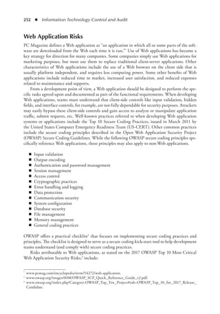 252  ◾  Information Technology Control and Audit
Web Application Risks
PC Magazine defines a Web application as “an application in which all or some parts of the soft-
ware are downloaded from the Web each time it is run.”* Use of Web applications has become a
key strategy for direction for many companies. Some companies simply use Web applications for
marketing purposes, but most use them to replace traditional client-server applications. Other
characteristics of Web applications include the use of a Web browser on the client side that is
usually platform independent, and requires less computing power. Some other benefits of Web
applications include reduced time to market, increased user satisfaction, and reduced expenses
related to maintenance and supports.
From a development point of view, a Web application should be designed to perform the spe-
cific tasks agreed upon and documented as part of the functional requirements. When developing
Web applications, teams must understand that client-side controls like input validation, hidden
fields, and interface controls, for example, are not fully dependable for security purposes. Attackers
may easily bypass these client-side controls and gain access to analyze or manipulate application
traffic, submit requests, etc. Well-known practices referred to when developing Web application
systems or applications include the Top 10 Secure Coding Practices, issued in March 2011 by
the United States Computer Emergency Readiness Team (US-CERT). Other common practices
include the secure coding principles described in the Open Web Application Security Project
(OWASP) Secure Coding Guidelines. While the following OWASP secure coding principles spe-
cifically reference Web applications, these principles may also apply to non-Web applications.
◾
◾ Input validation
◾
◾ Output encoding
◾
◾ Authentication and password management
◾
◾ Session management
◾
◾ Access control
◾
◾ Cryptographic practices
◾
◾ Error handling and logging
◾
◾ Data protection
◾
◾ Communication security
◾
◾ System configuration
◾
◾ Database security
◾
◾ File management
◾
◾ Memory management
◾
◾ General coding practices
OWASP offers a practical checklist† that focuses on implementing secure coding practices and
principles. The checklist is designed to serve as a secure coding kick-start tool to help development
teams understand (and comply with) secure coding practices.
Risks attributable to Web applications, as stated on the 2017 OWASP Top 10 Most Critical
Web Application Security Risks,‡ include:
*	 www.pcmag.com/encyclopedia/term/54272/web-application.
†	 www.owasp.org/images/0/08/OWASP_SCP_Quick_Reference_Guide_v2.pdf.
‡	 www.owasp.org/index.php/Category:OWASP_Top_Ten_Project#tab=OWASP_Top_10_for_2017_Release_
Candidate.
 