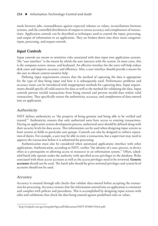 254  ◾  Information Technology Control and Audit
totals between jobs, reasonableness against expected volumes or values, reconciliations between
systems, and the controlled distribution of output to ensure accuracy and completeness of transac-
tions. Application controls can be described as techniques used to control the input, processing,
and output of information in an application. They are broken down into three main categories:
input, processing, and output controls.
Input Controls
Input controls are meant to minimize risks associated with data input into application systems.
The “user interface” is the means by which the user interacts with the system. In most cases, this
is the computer screen, mouse, and keyboard. An effective interface for the users will help reduce
desk costs and improve accuracy and efficiency. Also, a user interface should provide a means for
the user to obtain context-sensitive help.
Defining input requirements ensures that the method of capturing the data is appropriate
for the type of data being input and how it is subsequently used. Performance problems and
accuracy issues can be introduced with inappropriate methods for capturing data. Input require-
ments should specify all valid sources for data as well as the method for validating the data. Input
controls prevent invalid transactions from being entered and prevent invalid data within valid
transactions. They specifically ensure the authenticity, accuracy, and completeness of data entered
into an application.
Authenticity
NIST defines authenticity as “the property of being genuine and being able to be verified and
trusted.”* Authenticity ensures that only authorized users have access to entering transactions.
During an application system development process, authorized users should be defined along with
their security levels for data access. This information can be used when designing input screens to
limit screens or fields to particular user groups. Controls can also be designed to enforce separa-
tion of duties. For example, a user may be able to enter a transaction, but a supervisor may need to
approve the transaction before it is submitted for processing.
Authentication must also be considered when automated applications interface with other
applications. Authentication, according to NIST, verifies “the identity of a user, process, or device
often as a prerequisite to allowing access to resources in an information system.”* Often, sched-
uled batch jobs operate under the authority with specified access privileges to the database. Risks
associated with these access accounts as well as the access privileges need to be reviewed. Generic
accounts should not be used. The batch jobs should be given minimal privileges and system-level
accounts should not be used.
Accuracy
Accuracy is ensured through edit checks that validate data entered before accepting the transac-
tion for processing. Accuracy ensures that the information entered into an application is consistent
and complies with policies and procedures. This is accomplished by designing input screens with
edits and validations that check the data being entered against predefined rules or values.
*	 http://nvlpubs.nist.gov/nistpubs/SpecialPublications/NIST.SP.800-53Ar4.pdf.
 