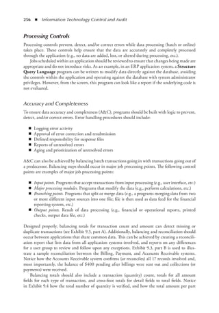 256  ◾  Information Technology Control and Audit
Processing Controls
Processing controls prevent, detect, and/or correct errors while data processing (batch or online)
takes place. These controls help ensure that the data are accurately and completely processed
through the application (e.g., no data are added, lost, or altered during processing, etc.).
Jobs scheduled within an application should be reviewed to ensure that changes being made are
appropriate and do not introduce risks. As an example, in an ERP application system, a Structure
Query Language program can be written to modify data directly against the database, avoiding
the controls within the application and operating against the database with system administrator
privileges. However, from the screen, this program can look like a report if the underlying code is
not evaluated.
Accuracy and Completeness
To ensure data accuracy and completeness (AC), programs should be built with logic to prevent,
detect, and/or correct errors. Error handling procedures should include:
◾
◾ Logging error activity
◾
◾ Approval of error correction and resubmission
◾
◾ Defined responsibility for suspense files
◾
◾ Reports of unresolved errors
◾
◾ Aging and prioritization of unresolved errors
AC can also be achieved by balancing batch transactions going in with transactions going out of
a predecessor. Balancing steps should occur in major job processing points. The following control
points are examples of major job processing points:
◾
◾ Input points. Programs that accept transactions from input processing (e.g., user interface, etc.)
◾
◾ Major processing modules. Programs that modify the data (e.g., perform calculations, etc.)
◾
◾ Branching points. Programs that split or merge data (e.g., a programs merging data from two
or more different input sources into one file; file is then used as data feed for the financial
reporting system, etc.)
◾
◾ Output points. Result of data processing (e.g., financial or operational reports, printed
checks, output data file, etc.)
Designed properly, balancing totals for transaction count and amount can detect missing or
­
duplicate transactions (see Exhibit 9.3, part A). Additionally, balancing and reconciliation should
occur between applications that share common data. This can be achieved by creating a reconcili-
ation report that lists data from all application systems involved, and reports on any differences
for a user group to review and follow upon any exceptions. Exhibit 9.3, part B is used to illus-
trate a sample reconciliation between the Billing, Payment, and Accounts Receivable systems.
Notice how the Accounts Receivable system confirms (or reconciles) all 17 records involved and,
most importantly, the balance of $400 pending after billings were sent out and collections (or
­
payments) were received.
Balancing totals should also include a transaction (quantity) count, totals for all amount
fields for each type of transaction, and cross-foot totals for detail fields to total fields. Notice
in Exhibit 9.4 how the total number of quantity is verified, and how the total amount per part
 