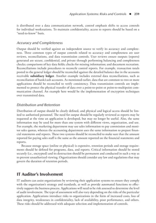 Application Systems: Risks and Controls  ◾  259
is distributed over a data communication network, control emphasis shifts to access controls
for individual workstations. To maintain confidentiality, access to reports should be based on a
“need-to-know” basis.
Accuracy and Completeness
Output should be verified against an independent source to verify its accuracy and complete-
ness. Three common types of output controls related to accuracy and completeness are user
reviews, reconciliations, and data transmission controls. User reviews ensure outputs (reports)
generated are secure, confidential, and private through performing balancing and completeness
checks; comparisons of key data fields; checks for missing information; and document recreation.
Reconciliations include procedures to reconcile control reports. For example, transaction totals
posted to the general ledger should be reconciled against the detailed balance due in the accounts
receivable subsidiary ledger. Another example includes external data reconciliations, such as
reconciliation of bank/cash accounts. As mentioned earlier, data that are common to two or more
applications should be reconciled to verify consistency. Data transmission controls are imple-
mented to protect the physical transfer of data over a point-to-point or point-to-multipoint com-
munication channel. An example here would be the implementation of encryption techniques
over transmitted data.
Distribution and Retention
Distribution of output should be clearly defined, and physical and logical access should be lim-
ited to authorized personnel. The need for output should be regularly reviewed as reports may be
requested at the time an application is developed, but may no longer be useful. Also, the same
information may be used for more than one system with different views, organization, and use.
For example, the marketing department may use sales information to pay commission and moni-
tor sales quotas, whereas the accounting department uses the same information to prepare finan-
cial statements and reports. These two systems should be reconciled to make sure that the amount
reported for paying sales staff is the same as the amount reported on the financial statements and
reports.
Because storage space (online or physical) is expensive, retention periods and storage require-
ments should be defined for programs, data, and reports. Critical information should be stored
securely (i.e., encrypted) and its destruction should be permanent and conducted in such a way as
to prevent unauthorized viewing. Organizations should consider any law and regulations that may
govern the duration of retention periods.
IT Auditor’s Involvement
IT auditors can assist organizations by reviewing their application systems to ensure they comply
with the organization’s strategy and standards, as well as provide automated functions to effec-
tively support the business process. Applications will need to be risk assessed to determine the level
of audit involvement. The type of assessment will also vary depending on the risks of the particular
application. Applications introduce risks to organizations in the form of increased costs, loss of
data integrity, weaknesses in confidentiality, lack of availability, poor performance, and others.
These risks should be addressed with adequate selection and implementation of controls.
 