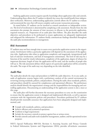 260  ◾  Information Technology Control and Audit
Auditing application systems requires specific knowledge about application risks and controls.
Understanding those allows the IT auditor to identify key areas that would benefit from indepen-
dent verification. Moreover, understanding application controls allows the IT auditor to evaluate
and recommend the ones that will ensure complete and accurate transaction processing.
As stated before, IT auditors can be involved as control consultants or independent review-
ers. The level of involvement is determined by completing a risk assessment. Results from the risk
assessment also prompt the amount of time necessary to allocate to the particular application,
required resources, etc. Preparation of an audit plan then follows. The plan describes the audit
objectives and procedures to be performed to ensure applications are adequately implemented,
and safeguard the information. IT auditors finally communicate findings identified throughout
the audit plus recommendations to management.
Risk Assessment
IT auditors may not have enough time to assess every particular application system in the organi-
zation. Involvement within a particular application will depend on the assessment of the applica-
tion risks. Application risks relate to application complexity and magnitude, inexperienced staff,
lack of end-user involvement, and lack of management commitment. The level of risk may be a
function of the need for timely information, complexity of the application, degree of reliance for
important decisions, length of time the application will be used, and the number of people who
will use it. The risk assessment defines which aspects of a particular application will be covered by
the audit. The scope of the audit may vary depending on the risks identified.
Audit Plan
The audit plan details the steps and procedures to fulfill the audit objectives. As in any audit, an
audit of application systems begins with a preliminary analysis of the control environment by
reviewing existing standards, policies, and procedures. During the audit, these standards, policies,
and procedures should be assessed for completeness and operational efficiency. The preliminary
analysis should identify the organization’s strategy and the responsibilities for managing and con-
trolling applications. Documenting an understanding of the application system is also a must at
this stage.
The audit plan will further document the necessary procedures to carry on the examination
to ensure that the application system is designed and implemented effectively, as well as operates
consistent with the organization policies and procedures. Procedures performed by IT auditors
should provide reasonable assurance that applications have been adequately designed and imple-
mented, and:
◾
◾ Comply with standards, policies, and procedures
◾
◾ Achieve efficient and economical operations
◾
◾ Conform to legal requirements
◾
◾ Include the necessary controls to protect against loss or serious errors
◾
◾ Provide controls and audit trails needed for management, auditor, and for operational review
purposes
NIST’s Special Publication 800-53A, Revision 4, Assessing Security and Privacy Controls
in Federal  Information Systems and Organizations (2014), provides all-inclusive assessment
 