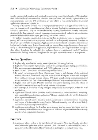 262  ◾  Information Technology Control and Audit
usually platform independent, and requires less computing power. Some benefits of Web applica-
tions include reduced time to market, increased user satisfaction, and reduced expenses related to
maintenance and supports. Web applications are also subject to risks similar to those traditional
applications systems are exposed to.
Owing to these risks, controls need to be implemented to ensure that applications continue to
meet the business needs in an effective and efficient manner. Application controls are specific and
unique to applications. They are concerned with the accuracy, completeness, validity, and autho-
rization of the data captured, entered, processed, stored, transmitted, and reported. Application
controls are broken down into input, processing, and output controls.
IT auditors can assist organizations by reviewing their application systems to ensure that they
comply with the organization’s strategy and standards, as well as provide automated functions to
effectively support the business process. Applications will need to be risk assessed to determine the
level of audit’s involvement. Results from the risk assessment also prompt the amount of time nec-
essary to allocate to the particular application, required resources, etc. Preparation of an audit plan
then follows describing the audit objectives and procedures to be performed. Lastly, IT auditors
communicate findings identified throughout the audit plus recommendations to management.
Review Questions
	 1.	Explain why unauthorized remote access represents a risk to applications.
	 2.	Explain how incomplete, duplicate, and untimely processing can negatively impact applications.
	 3.	List seven common risks associated with EUD application systems.
	 4.	How can EUD applications become incompatible systems?
	 5.	In today’s environment, the threat of computer viruses is high because of the unlimited
number of sources from which they can be introduced. Computer viruses can be copied
from a disk, downloaded from an infected Web page, spread among computers connected
within a network, etc. Describe the risks or problems that may result from computer viruses.
	 6.	Explain what EDI means. Describe potential implications resulting from risks related to
application systems exchanging electronic business information.
	 7.	List and explain five secure coding principles and practices according to OWASP for Web
applications.
	 8.	Application controls can be described as techniques used to control the input, processing,
and output of information in an application. What do input controls refer to? Briefly describe
what input controls ensure.
	 9.	Application controls can be described as techniques used to control the input, processing,
and output of information in an application. What do processing controls refer to? Briefly
describe what processing controls ensure.
	 10.	Application controls can be described as techniques used to control the input, process-
ing, and output of information in an application. What do output controls refer to? Briefly
describe what output controls ensure.
Exercises
	 1.	A company allows orders to be placed directly through its Web site. Describe the three
most prominent application system risks that could contribute to unauthorized access to a
­
customer’s order information. Identify controls to put in place to mitigate those risks.
 