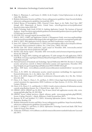 264  ◾  Information Technology Control and Audit
	 2.	Baker, S., Waterman, S., and Ivanov, G. (2010). In the Crossfire: Critical Infrastructure in the Age of
Cyber War, McAfee.
	 3.	Berkeley Information Security and Policy. Secure coding practice guidelines. https://security.berkeley.
edu/secure-coding-practice-guidelines (accessed July 2017).
	 4.	Federal Bureau of Investigation (FBI), Financial Crimes Report to the Public Fiscal Years 2007
through 2011, Department of Justice, United States. www.fbi.gov/stats-services/publications/
financial-crimes-report-2010-2011
	 5.	Global Technology Audit Guide (GTAG) 8: Auditing Application Controls. The Institute of Internal
Auditors. https://na.theiia.org/standards-guidance/recommended-guidance/practice-guides/Pages/
GTAG8.aspx (accessed July 2017).
	 6.	GS1 EDI. GS1. www.gs1.org/edi (accessed July 2017).
	 7.	ISACA. (2017). COBIT and Application Controls: A Management Guide, www.isaca.org/knowledge-
center/research/researchdeliverables/pages/cobit-and-application-controls-a-management-guide.aspx
	 8.	ISACA. (2017). Web Application Security: Business and Risk Considerations, www.isaca.org
	 9.	Jones, D.C., Kalmi, P., and Kauhanen, A. (2011). Firm and employee effects of an enterprise informa-
tion system: Micro-econometric evidence. Int. J. Prod. Econ., 130(2), 159–168.
	 10.	McAfee Labs 2017 threats predictions, report issued on November 2016. www.mcafee.com/au/
resources/reports/rp-threats-predictions-2017.pdf
	 11.	McAfee Labs threats report––December 2016 www.mcafee.com/ca/resources/reports/rp-quarterly-
threats-dec-2016.pdf
	 12.	Morella, R. (August 2015). Auditing web applications. IT audit strategies for web applications. ISACA
GeekWeek.www.isaca.org/chapters3/Atlanta/AboutOurChapter/Documents/GW2015/081115-10AM-
WebAppSecurity.pdf
	 13.	National Institute of Standards and Technology. Special Publication 800-53A, Revision 4, Assessing
security and privacy controls in federal information systems and organizations, December 2014.
http://nvlpubs.nist.gov/nistpubs/SpecialPublications/NIST.SP.800-53Ar4.pdf
	 14.	Odette. EDI basics. www.edibasics.com/edi-resources/document-standards/odette/ (accessed July
2017).
	 15.	Otero, A. R. (2015). An information security control assessment methodology for organizations’
financial information. Int. J. Acc. Inform. Syst., 18(1), 26–45.
	 16.	Otero, A. R. (2015). Impact of IT auditors’ involvement in financial audits. Int. J. Res. Bus. Technol.,
6(3), 841–849.
	 17.	Otero, A. R., Tejay, G., Otero, L. D., and Ruiz, A. (2012). A fuzzy logic-based information security
control assessment for organizations, IEEE Conference on Open Systems. 21–24 Oct. 2012, Kuala
Lumpur, Malaysia.
	 18.	Otero, A. R., Otero, C. E., and Qureshi, A. (2010). A multi-criteria evaluation of information security
controls using Boolean features. Int. J. Network Secur. Appl., 2(4), 1–11.
	 19.	OWASP. (2013). OWASP top 10–2013: Top 10 most critical web application security risks. www.
owasp.org/index.php/Top_10_2013-Risk
	 20.	OWASP. Secure coding practices—Quick reference guide. www.owasp.org/index.php/OWASP_
Secure_Coding_Practices_-_Quick_Reference_Guide (accessed June 2017).
	 21.	Romney, M. B. and Steinbart, P. J. (2015). Accounting Information Systems, 13th Edition. Pearson
Education, Reading, UK.
	 22.	Berkeley Information Security and Policy. Secure coding practice guidelines. https://security.berkeley.
edu/secure-coding-practice-guidelines (accessed June 2017).
	 23.	Senft, S., Gallegos, F., and Davis, A. (2012). Information Technology Control and Audit, CRC Press/
Taylor  Francis: Boca Raton.
	 24.	Tradacoms. EDI basics. www.edibasics.co.uk/edi-resources/document-standards/tradacoms/ (accessed
July 2017).
 