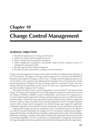265
Chapter 10
Change Control Management
LEARNING OBJECTIVES
	 1.	Describe the importance of a change control system.
	 2.	Explain the change control management process.
	 3.	Discuss change control management procedures.
	 4.	Define configuration management, and describe sample activities conducted as part of a
configuration management plan.
	 5.	Describe organizational change management.
	 6.	Describe the audit involvement in a change control examination.
Change control management is the process that ensures the effective implementation of changes in
an IT environment. The purpose of change control management is to minimize the likelihood of
disruption and unapproved changes as well as errors. A change control management process con-
sists of analysis, review, approval, and implementation of changes. From an IT perspective, change
control management is thought of in terms of changes made to the existing IT systems. However,
changes affecting the organization are also a factor. In many cases, organizational changes are the
ones that introduce changes to the IT systems.
This chapter describes change control management, in terms of both IT and organizational
change. IT change control management is one of the single most important control areas to ensure
the integrity, availability, reliability, security, confidentiality, and accuracy of an organization or
IT system supporting the organization. Change control management is also one of the three major
general computer controls that assess organization’s policies and procedures, related to application
systems, in order to support the effective functioning of application controls. Examples of general
controls within change control management may include change request approvals; application
and database upgrades; and network infrastructure monitoring, security, and change management.
Organizational change also deserves consideration, due to its potential impact to the organiza-
tion and the increased relationships with changes in the IT environment. Organizational change is
impacted by limitations introduced by the technology and the organization’s culture. Research debates
whether the technology is a product of the culture or whether the organization’s practices are dictated
by technology. Regardless, it is safe to say that they are interdependent. Consequently, the discussion
of change management has been expanded to also include those changes related to the organization.
 