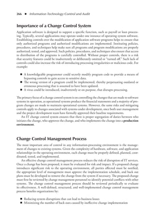 266  ◾  Information Technology Control and Audit
Importance of a Change Control System
Application software is designed to support a specific function, such as payroll or loan process-
ing. Typically, several applications may operate under one instance of operating system software.
Establishing controls over the modification of application software programs helps to ensure that
only authorized programs and authorized modifications are implemented. Instituting policies,
procedures, and techniques help make sure all programs and program modifications are properly
authorized, tested, and approved. Such policies, procedures, and techniques also ensure that access
to distribution of the programs is carefully controlled. Without proper controls, there is a risk
that security features could be inadvertently or deliberately omitted or “turned off.” Such lack of
controls could also increase the risk of introducing processing irregularities or malicious code. For
example:
◾
◾ A knowledgeable programmer could secretly modify program code to provide a means of
bypassing controls to gain access to sensitive data.
◾
◾ The wrong version of a program could be implemented, thereby perpetuating outdated or
erroneous processing that is assumed to have been updated.
◾
◾ A virus could be introduced, inadvertently or on purpose, that disrupts processing.
The primary focus of a change control system is on controlling the changes that are made to ­
software
systems in operation, as operational systems produce the financial statements and a majority of pro-
gram changes are made to maintain operational systems. However, the same risks and mitigating
controls apply to changes associated with systems under development, once both user management
and the project development team have formally approved their baseline requirements.
An IT change control system ensures that there is proper segregation of duties between who
initiates the change, who approves the change, and who implements the change into a production
environment.
Change Control Management Process
The most important area of control in any information-processing environment is the manage-
ment of changes to existing systems. Given the complexity of hardware, software, and application
relationships in the operating environment, each change must be properly defined, planned, coor-
dinated, tested, and implemented.
An effective change control management process reduces the risk of disruption of IT services.
Once a change has been proposed, it must be evaluated for risk and impact. If a proposed change
introduces significant risk to the operating environment, all parties affected must be notified,
the appropriate level of management must approve the implementation schedule, and back out
plans must be developed to remove the change from the system if necessary. The proposed change
must first be reviewed by change management personnel to identify potential conflicts with other
systems. The change control management process should be reviewed periodically to evaluate
its effectiveness. A well-defined, structured, and well-implemented change control management
­
process benefits organizations by:
◾
◾ Reducing system disruptions that can lead to business losses
◾
◾ Minimizing the number of back outs caused by ineffective change implementation
 