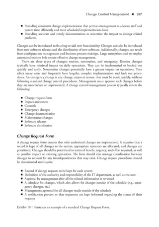Change Control Management  ◾  267
◾
◾ Providing consistent change implementation that permits management to allocate staff and
system time efficiently and meet scheduled implementation dates
◾
◾ Providing accurate and timely documentation to minimize the impact to change-related
problems
Changes can be introduced to fix a bug or add new functionality. Changes can also be introduced
from new software releases and the distribution of new software. Additionally, changes can result
from configuration management and business process redesign. Large enterprises tend to employ
automated tools to help ensure effective change management.
There are three types of changes: routine, nonroutine, and emergency. Routine changes
­
typically have minimal impact on daily operations. They can be implemented or backed out
quickly and easily. Nonroutine changes potentially have a greater impact on operations. They
affect many users and frequently have lengthy, complex implementation and back out proce-
dures. An emergency change is any change, major or minor, that must be made quickly, without
following standard change control procedures. Management must approve such changes before
they are undertaken or implemented. A change control management process typically covers the
following:
◾
◾ Change request form
◾
◾ Impact assessment
◾
◾ Controls
◾
◾ Emergency changes
◾
◾ Change documentation
◾
◾ Maintenance changes
◾
◾ Software releases
◾
◾ Software distribution
Change Request Form
A change request form ensures that only authorized changes are implemented. It requires that a
record is kept of all changes to the system, appropriate resources are allocated, and changes are
prioritized. Changes should be prioritized in terms of benefit, urgency, and effort required, as well
as possible impact on existing operations. The form should also manage coordination between
changes to account for any interdependencies that may exist. Change request procedures should
be documented and require:
◾
◾ Record of change requests to be kept for each system
◾
◾ Definition of the authority and responsibility of the IT department, as well as the user.
◾
◾ Approval by management after all the related information is reviewed
◾
◾ A schedule for changes, which also allows for changes outside of the schedule (e.g., emer-
gency changes, etc.)
◾
◾ Management approval for all changes made outside of the schedule
◾
◾ A notification process so that requesters are kept informed regarding the status of their
requests
Exhibit 10.1 illustrates an example of a standard Change Request Form.
 