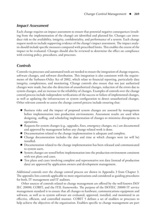 Change Control Management  ◾  269
Impact Assessment
Each change requires an impact assessment to ensure that potential negative consequences (result-
ing from the implementation of the change) are identified and planned for. Changes can intro-
duce risk to the availability, integrity, confidentiality, and performance of a system. Each change
request needs to include supporting evidence of the change’s impact assessment. The impact analy-
sis should include specific measures compared with prescribed limits. This enables the extent of the
impact to be evaluated. Changes should also be reviewed to determine the effect on compliance
with existing policy, procedures, and processes.
Controls
Controls via processes and automated tools are needed to ensure the integration of change requests,
software changes, and software distribution. This integration is also consistent with the require-
ments of the Sarbanes-Oxley Act of 2002, which relate to financial reporting, particularly data
integrity, completeness, and monitoring. Change controls also ensure that not just authorized
changes were made, but also the detection of unauthorized changes, reduction of the errors due to
system changes, and an increase in the reliability of changes. Examples of controls over the change
control process include independent verifications of the success or failure of implemented changes,
as well as updating the infrastructure or system configuration to detect unauthorized changes.
Other relevant controls to assess the change control process include ensuring that:
◾
◾ Business risks and the impact of proposed system changes are assessed by management
before implementation into production environments. Assessment results are used when
designing, staffing, and scheduling implementation of changes to minimize disruptions to
operations.
◾
◾ Requests for system changes (e.g., upgrades, fixes, emergency changes, etc.) are documented
and approved by management before any change-related work is done.
◾
◾ Documentation related to the change implementation is adequate and complete.
◾
◾ Change documentation includes the date and time at which changes were (or will be)
installed.
◾
◾ Documentation related to the change implementation has been released and communicated
to system users.
◾
◾ System changes are tested before implementation into the production environment consistent
with test plans and cases.
◾
◾ Test plans and cases involving complete and representative test data (instead of production
data) are approved by application owners and development management.
Additional controls over the change control process are shown in Appendix 3 from Chapter 3.
The appendix lists controls applicable to most organizations and considered as guiding procedures
for both, IT management and IT auditors.
Other sources of controls related to change management are offered by the well-known ISO/
IEC 20000, COBIT, and the ITIL frameworks. The purpose of the ISO/IEC 20000 IT service
management standard is to ensure that all changes to hardware, communications equipment and
software, as well as to system software are evaluated, approved, installed, and monitored in an
effective, efficient, and controlled manner. COBIT 5 defines a set of enablers or processes to
help achieve the objectives of the organization. Enablers specific to change management are part
 