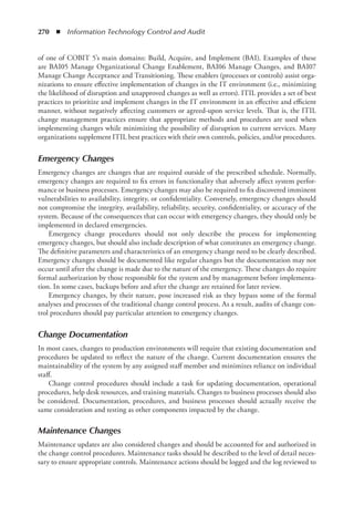 270  ◾  Information Technology Control and Audit
of one of COBIT 5’s main domains: Build, Acquire, and Implement (BAI). Examples of these
are BAI05 Manage Organizational Change Enablement, BAI06 Manage Changes, and BAI07
Manage Change Acceptance and Transitioning. These enablers (processes or controls) assist orga-
nizations to ensure effective implementation of changes in the IT environment (i.e., minimizing
the likelihood of disruption and unapproved changes as well as errors). ITIL provides a set of best
practices to prioritize and implement changes in the IT environment in an effective and efficient
manner, without negatively affecting customers or agreed-upon service levels. That is, the ITIL
change management practices ensure that appropriate methods and procedures are used when
implementing changes while minimizing the possibility of disruption to current services. Many
organizations supplement ITIL best practices with their own controls, policies, and/or procedures.
Emergency Changes
Emergency changes are changes that are required outside of the prescribed schedule. Normally,
emergency changes are required to fix errors in functionality that adversely affect system perfor-
mance or business processes. Emergency changes may also be required to fix discovered imminent
vulnerabilities to availability, integrity, or confidentiality. Conversely, emergency changes should
not compromise the integrity, availability, reliability, security, confidentiality, or accuracy of the
system. Because of the consequences that can occur with emergency changes, they should only be
implemented in declared emergencies.
Emergency change procedures should not only describe the process for implementing
­
emergency changes, but should also include description of what constitutes an emergency change.
The definitive parameters and characteristics of an emergency change need to be clearly described.
Emergency changes should be documented like regular changes but the documentation may not
occur until after the change is made due to the nature of the emergency. These changes do require
formal authorization by those responsible for the system and by management before implementa-
tion. In some cases, backups before and after the change are retained for later review.
Emergency changes, by their nature, pose increased risk as they bypass some of the formal
analyses and processes of the traditional change control process. As a result, audits of change con-
trol procedures should pay particular attention to emergency changes.
Change Documentation
In most cases, changes to production environments will require that existing documentation and
procedures be updated to reflect the nature of the change. Current documentation ensures the
maintainability of the system by any assigned staff member and minimizes reliance on individual
staff.
Change control procedures should include a task for updating documentation, operational
procedures, help desk resources, and training materials. Changes to business processes should also
be considered. Documentation, procedures, and business processes should actually receive the
same consideration and testing as other components impacted by the change.
Maintenance Changes
Maintenance updates are also considered changes and should be accounted for and authorized in
the change control procedures. Maintenance tasks should be described to the level of detail neces-
sary to ensure appropriate controls. Maintenance actions should be logged and the log reviewed to
 
