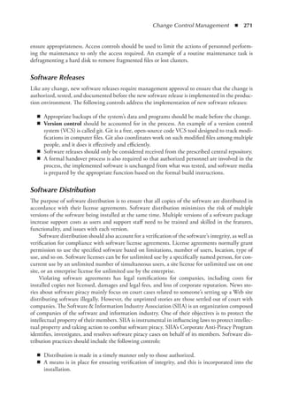 Change Control Management  ◾  271
ensure appropriateness. Access controls should be used to limit the actions of personnel perform-
ing the maintenance to only the access required. An example of a routine maintenance task is
defragmenting a hard disk to remove fragmented files or lost clusters.
Software Releases
Like any change, new software releases require management approval to ensure that the change is
authorized, tested, and documented before the new software release is implemented in the produc-
tion environment. The following controls address the implementation of new software releases:
◾
◾ Appropriate backups of the system’s data and programs should be made before the change.
◾
◾ Version control should be accounted for in the process. An example of a version control
system (VCS) is called git. Git is a free, open-source code VCS tool designed to track modi-
fications in computer files. Git also coordinates work on such modified files among multiple
people, and it does it effectively and efficiently.
◾
◾ Software releases should only be considered received from the prescribed central repository.
◾
◾ A formal handover process is also required so that authorized personnel are involved in the
process, the implemented software is unchanged from what was tested, and software media
is prepared by the appropriate function based on the formal build instructions.
Software Distribution
The purpose of software distribution is to ensure that all copies of the software are distributed in
accordance with their license agreements. Software distribution minimizes the risk of multiple
versions of the software being installed at the same time. Multiple versions of a software package
increase support costs as users and support staff need to be trained and skilled in the features,
functionality, and issues with each version.
Software distribution should also account for a verification of the software’s integrity, as well as
verification for compliance with software license agreements. License agreements normally grant
permission to use the specified software based on limitations, number of users, location, type of
use, and so on. Software licenses can be for unlimited use by a specifically named person, for con-
current use by an unlimited number of simultaneous users, a site license for unlimited use on one
site, or an enterprise license for unlimited use by the enterprise.
Violating software agreements has legal ramifications for companies, including costs for
installed copies not licensed, damages and legal fees, and loss of corporate reputation. News sto-
ries about software piracy mainly focus on court cases related to someone’s setting up a Web site
distributing software illegally. However, the unprinted stories are those settled out of court with
companies. The Software  Information Industry Association (SIIA) is an organization composed
of companies of the software and information industry. One of their objectives is to protect the
intellectual property of their members. SIIA is instrumental in influencing laws to protect intellec-
tual property and taking action to combat software piracy. SIIA’s Corporate Anti-Piracy Program
identifies, investigates, and resolves software piracy cases on behalf of its members. Software dis-
tribution practices should include the following controls:
◾
◾ Distribution is made in a timely manner only to those authorized.
◾
◾ A means is in place for ensuring verification of integrity, and this is incorporated into the
installation.
 