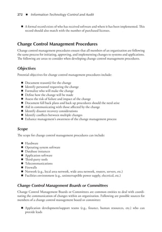 272  ◾  Information Technology Control and Audit
◾
◾ A formal record exists of who has received software and where it has been implemented. This
record should also match with the number of purchased licenses.
Change Control Management Procedures
Change control management procedures ensure that all members of an organization are following
the same process for initiating, approving, and implementing changes to systems and applications.
The following are areas to consider when developing change control management procedures.
Objectives
Potential objectives for change control management procedures include:
◾
◾ Document reason(s) for the change
◾
◾ Identify personnel requesting the change
◾
◾ Formalize who will make the change
◾
◾ Define how the change will be made
◾
◾ Assess the risk of failure and impact of the change
◾
◾ Document fall back plans and back up procedures should the need arise
◾
◾ Aid in communicating with those affected by the change
◾
◾ Identify disaster recovery considerations
◾
◾ Identify conflicts between multiple changes
◾
◾ Enhance management’s awareness of the change management process
Scope
The scope for change control management procedures can include:
◾
◾ Hardware
◾
◾ Operating system software
◾
◾ Database instances
◾
◾ Application software
◾
◾ Third-party tools
◾
◾ Telecommunications
◾
◾ Firewalls
◾
◾ Network (e.g., local area network, wide area network, routers, servers, etc.)
◾
◾ Facilities environment (e.g., uninterruptible power supply, electrical, etc.)
Change Control Management Boards or Committees
Change Control Management Boards or Committees are common entities to deal with coordi-
nating the communication of changes within an organization. Following are possible sources for
members of a change control management board or committee:
◾
◾ Application development/support teams (e.g., finance, human resources, etc.) who can
­
provide leads
 
