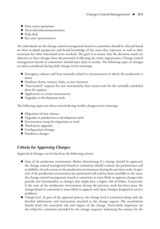 Change Control Management  ◾  273
◾
◾ Data center operations
◾
◾ Networks/telecommunications
◾
◾ Help desk
◾
◾ Key user representatives
The individuals on the change control management board or committee should be selected based
on their in-depth perspective and broad knowledge of the areas they represent, as well as their
awareness for other functional areas involved. The goal is to ensure that the decisions made are
objective as these changes have the potential of affecting the entire organization. Change control
management boards or committees should meet daily or weekly. The following types of changes
are often considered during daily change review meetings:
◾
◾ Emergency releases and fixes normally related to circumstances in which the production is
down
◾
◾ Database clones, restores, links, or new instances
◾
◾ “Fast-tracked” requests for new functionality that cannot wait for the normally scheduled
dates for updates
◾
◾ Application or system maintenance
◾
◾ Upgrades to development tools
The following topics are often covered during weekly change review meetings:
◾
◾ Migrations of new releases
◾
◾ Upgrades to production or development tools
◾
◾ Environment setup for migrations or tools
◾
◾ Third-party upgrades
◾
◾ Configuration changes
◾
◾ Hardware changes
Criteria for Approving Changes
Approval of changes can be based on the following criteria:
◾
◾ State of the production environment. Before determining if a change should be approved,
the change control management board or committee should evaluate the performance and
availability of each system in the production environment during the previous week. In gen-
eral, if the production environment has performed well and has been available to the users,
the change control management board or committee is more likely to approve changes that
provide new functionality or changes that might have a higher risk of failure. Conversely,
if the state of the production environment during the previous week has been poor, the
change board or committee is more likely to approve only those changes designed to correct
problems.
◾
◾ Change level. As part of the approval process, the change level is examined along with the
detailed information and instructions attached to the change request. The attachments
should detail the associated risk and impact of the change. Particularly important are
the subjective comments provided by the change requester indicating the reasons for the
 